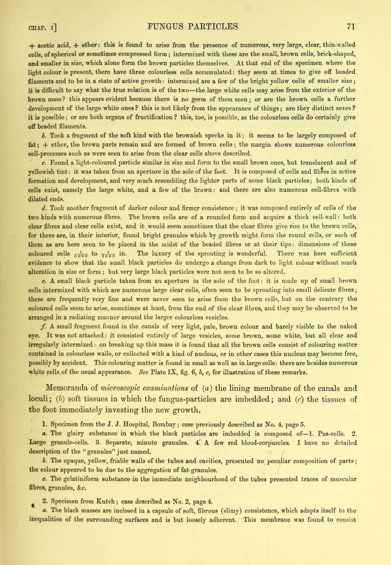 + acetic acid, + ether: thia is found to arise from the presence of numerous^ very large, clear, thin-walled cells, of spherical or sometimes compressed form ; intermixed with these are the small, brown cells, brick-shaped, and smaller in size, which alone form the brown particles themselves. At that end of the specimen where the light colour is present, there have three colourless cells accumulated; they seem at times to give off beaded filaments and to he in a state of active growth: intermixed are a few of the bright yellow cells of smaller size; it is difficult to say what the true relation is of the two—the large white cells may arise from the exterior of the brown mass ? this appears evident because there is no germ of them seen; or are the brown cells a further development of the large white ones ? this is not likely from the appearance of things; are they distinct sexes ? it is possible; or are both organs of fructification ? this, too, is possible, as the colourless cells do certainly give off beaded filaments. h. Took a fragment of the soft kind with the brownish specks in it; it seems to be largely composed of fat; -)- ether, the brown parts remain and are formed of brown cells ; the margin shows numerous colourless cell-processes such as were seen to arise from the clear cells above described. ‘ c. Found a light-coloured particle similar in size aud form to the small brown ones, but translucent and of yellowish tint: it was taken from an aperture in the sole of the foot. It is composed of cells and fibres in active formation and development, and very much resembling the lighter parts of some black particles; both kinds of cells exist, namely the large white, and a few of the brown: and there are also numerous cell-fibres with dilated ends. d. Took another fragment of darker colour and firmer consistence; it was composed entirely of cells of the two kinds with numerous fibres. The brown cells are of a rounded form and acquire a thick cell-w’all; both clear fibres and clear cells exist, and it would seem sometimes that the clear fibres give rise to the browu cells, for there are, in their interior, found bright granules which by growth might form the round cells, or such of them as are here seen to be placed in the midst of the beaded fibres or at their tips: dimensions of these coloured cells '2bVt7 luxury of the sprouting is wonderful. There was here sufficient evidence to show that the small black particles do undergo a change from dark to light colour without much alteration in size or form ; but very large black particles were not seen to be so altered. e. A small black particle taken from an aperture in the sole of the foot: it is made up of small brown cells intermixed with which are numerous large clear cells, often seen to be sprouting into small delicate fibres; these are frequently very fine and were never seen to arise from the brown cells, but on the contraiy the coloured cells seem to arise, sometimes at least, from the end of the clear fibres, and they may be observed to be arranged in a radiating manner around the larger colourless vesicles. f. A small fragment found in the canals of very light, pale, brown colour and barely visible to the naked eye. It was not attached: it consisted entirely of large vesicles, some brown, some white, but all clear and irregularly intermixed: on breaking up this mass it is found that all the brown cells consist of colouring matter contained in colourless walls, or collected with a kind of nucleus, or in other cases this nucleus may become free, possibly by accident. This colouring matter is found in small as well as in large cells: there are besides numerous white cells of the usual appearance. See Plate IX, fig. 6, b, c, for illustration of these remarks. Memoranda of microscopic examinations of {a) tlie lining membrane of the canals and loculi; Qj) soft tissues in which the fungus-particles are imbedded; and (r) the tissues of the foot immediately investing the new growth. 1. Specimen from the J. J. Hospital, Bombay; case previously described as No. 4, page5. a. The glairy substance in which the black particles are imbedded is composed of—1. Pus-cells. 2. Large granule-cells. 3. Separate, minute granules. 4l A few red blood-corp'uscles. I have no detailed description of the “ granules” just named. b. The opaque, yellow, friable walls of the tubes and cavities, presented no^ peculiar composition of parts; the colour appeared to be due to the aggregation of fat-granules. c. The gelatiniform substance in the immediate neighbourhood of the tubes presented traces of muscular fibres, granules, &c- ^ 2. Specimen from Kutch; case described as No. 2, page 4. a. The black masses are inclosed in a capsule of soft, fibrous (slimy) consistence, which adapts itself to the inequalities of the surrounding surfaces and is but loosely adherent. This membrane was found to consist