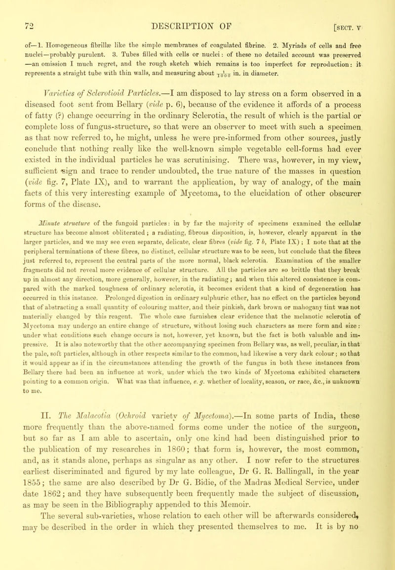 of—1. Homogeneous fibrillse like the simple membranes of coagulated fibrine. 2. Myriads of cells and free nuclei—probably purulent. 3. Tubes filled with cells or nuclei: of these no detailed account was preserved —an omission I much regret, and the rough sketch which remains is too imperfect for reproduction: it represents a straight tube with thin walls, and measuring about diameter. Varieties of Sclerotioid Particles.—I am disposed to lay stress on a form observed in a diseased foot sent from Bellary {aide p. 6), because of tbe evidence it affords of a process of fatty (?) change occurring in the ordinary Sclerotia, the result of which is the partial or complete loss of fungus-structure, so that were an observer to meet with such a specimen as that now referred to, he might, unless he were pre-informed from other sources, justly conclude that nothing really like the well-known simple vegetable cell-forms had ever existed in the individual particles he was scrutinising. There was, however, in my view, sufficient •'sign and trace to render undoubted, the true nature of the masses in question {vide fig. 7, Plate IX), and to warrant the application, by way of analogy, of the main facts of this very interesting example of Mycetoma, to the elucidation of other obscurer forms of the disease. Minute structure of the fungoid particles: in by far tbe majority of specimens examined the cellular structure bas become almost obliterated ; a radiating, fibrous disposition, is, however, clearly apparent in the larger particles, and we may see even separate, delicate, clear fibres {vide fig. 7 h, Plate IX) ; I note that at the peripheral terminations of these fibres, no distinct, cellular structure was to be seen, but conclude that the fibres just referred to, represent the central parts of the more normal, hlack sclerotia. Examination of the smaller fragments did not reveal more evidence of cellular structure. All the particles are so brittle that they break up in almost any direction, more generally, however, in the radiating ; and when this altered consistence is com- pared with the marked toughness of ordinary sclerotia, it becomes evident that a kind of degeneration has occurred in this instance. Prolonged digestion in ordinary sulphuric ether, has no effect on the particles heyond that of abstracting a small quantity of colouring matter, and their pinkish, dark hrown or maliogany tint was not materially changed by this reagent. Tlie whole case furnishes clear evidence that the melanotic sclerotia of INIycetoma may undergo an entire change of structure, without losing such characters as mere form and size: under what conditions such change occurs is not, however, yet known, hut the fact is both valuable and im- pressive. It is also noteworthy that the other accompanying specimen from Bellary was, as well, peculiar, in that the pale, soft particles, although in other respects similar to the common, bad likewise a very dark colour; so that it would appear as if in the circumstances attending the growth of the fungus in both these instances from Bellary there had been an influence at work, under which the two kinds of Mycetoma exhibited characters pointing to a common origin. What was that influence, e.g. whether of locality, season, or race, &c.,is unknown to me. II. The Malacotia {Ochroid variety of Mycetoma).—In some parts of India, these more frequently than the above-named forms come under the notice of the surgeon, but so far as I am able to ascertain, only one kind had been distinguished prior to the publication of my researches in 18G0; that form is, however, the most common, and, as it stands alone, perhaps as singular as any other. I now refer to the structures earliest discriminated and figured by my late colleague. Dr G. R. Balhngall, in the year 1855; the same are also described by Dr G. Bidie, of the Madras Medical Service, under date 1862; and they have subsequently been frequently made the subject of discussion, as may be seen in the Bibliography appended to this Memoir. The several sub-varieties, whose relation to each other will be afterwards considered, may be described in the order in which they presented themselves to me. It is by no