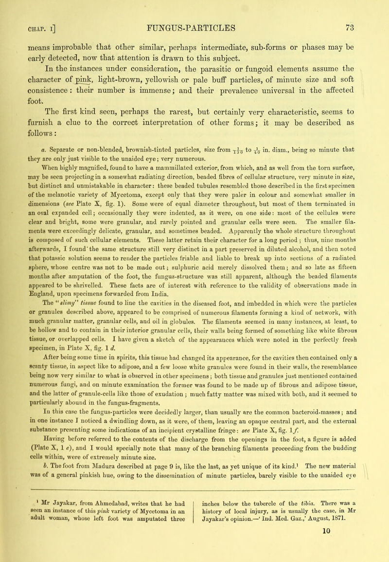 means improbable that other similar, perhaps intermediate, sub-forms or phases may be early detected, now that attention is drawn to this subject. In the instances under consideration, the parasitic or fungoid elements assume the character of jpink, light-brown, yellowish or pale buff particles, of minute size and soft consistence : their number is immense; and their prevalence universal in the affected foot. The first kind seen, perhaps the rarest, but certainly very characteristic, seems to furnish a clue to the correct interpretation of other forms; it may be described as follows: a. Separate or non-blended, brownish-tinted particles, size from to Jq in. diam., being so minute that they are only just visible to the unaided eye; very numerous. When highly magnified, found to have a mammillated exterior, from which, and as well from the torn surface, may be seen projecting in a somewhat radiating direction, beaded fibres of cellular structure, very minute in size, but distinct and unmistakable in character: these beaded tubules resembled those described in the first specimen of the melanotic variety of Mycetoma, except only that they were paler in colour and somewhat smaller in dimensions {see Plate X, fig. 1). Some were of equal diameter throughout, but most of them terminated in an oval expanded cell; occasionally they were indented, as it were, on one side: most of the cellules were clear and bright, some were granular, and rarely pointed and granular cells were seen. The smaller fila- ments were exceedingly delicate, granular, and sometimes beaded. Apparently the wdiole structure throughout is composed of such cellular elements. These latter retain their character for a long period ; thus, nine months afterwards, I found'the same structure still very distinct in a part preserved in diluted alcohol, and then noted that potassic solution seems to render the particles friable and liable to break up into sections of a radiated sphere, whose centre was not to be made out; sulphuric acid merely dissolved them; and so late as fifteen months after amputation of the foot, the fungus-structure was still apparent, although the beaded filaments appeared to be shrivelled. These facts are of interest with reference to the validity of observations made in England, upon specimens forwarded from India. The slimy tissue found to line the cavities in the diseased foot, and imbedded in which were the particles or granules described above, appeared to be comprised of numerous filaments forming a kind of network, with much granular matter, granular cells, and oil in globules. The filaments seemed in many instances, at least, to be hollow and to contain in their interior granular cells, their walls being formed of something like white fibrous tissue, or overlapped cells. I have given a sketch of the appearances which were noted in the perfectly fresh specimen, in Plate X, fig. 1 d. After being some time in spirits, this tissue had changed its appearance, for the cavities then contained only a scanty tissue, in aspect like to adipose, and a few loose white granules were found in their walls, the resemblance being now very similar to what is observed in other specimens ; both tissue and granules just mentioned contained numerous fungi, and on minute examination the former was found to be made up of fibrous and adipose tissue, and the latter of granule-cells like those of exudation ; much fatty matter was mixed with both, and it seemed to particularly abound in the fungus-fragments. lu this case the fungus-particles were decidedly larger, than usually are the common bacteroid-masses; and in one instance I noticed a dwindling down, as it were, of them, leaving an opaque central part, and the external substance presenting some indications of an incipient crystalline fringe: see Plate X, fig. 1 f. Having before referred to the contents of the discharge from the openings in the foot, a figure is added (Plate X, 1 e), and I would specially note that many of the branching filaments proceeding from the budding cells within, were of extremely minute size. 1. The foot from Madura described at page 9 is, like the last, as yet unique of its kind.^ The new material was of a general pinkish hue, owing to the dissemination of minute particles, barely visible to the unaided eye * Mr Jayakar, from Ahmedabad, writes that he had seen an instance of this pink variety of Mycetoma in an adult woman, whose left foot was amputated three inches below the tubercle of the tibia. There was a history of local injury, as is usually the case, in Mr Jayakar’s opinion.—‘ Ind. Med. Gaz.,’ August, 1871. 10