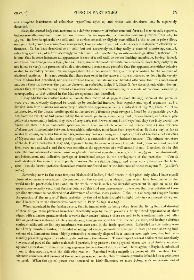 and complete investment of colourless crystalline spiculae; and these two structures may be separately described. First, the central body (malacotium) is a definite structure of rather constant form and size, usually separate, but occasionally conjoined to one or two others. When separate, its diameter commonly varies from to 3-^5- in.; its form is spheroid or ovoid, and its surface smooth or slightly mammillated ; the colour is pale yellow, orange or bufi; and the consistence always soft, though when fresh not without a certain degree of elasticity or firmness. It has been described as a “ cell,” but not accurately so, being really a mass of minute aggregated, refracting granules ; of a form seemingly rounded, and held together by an intermediate gelatinoid material. It is true that in some instances an appearance is seen of a cell-wall, or rather limiting membrane, having, indeed, more than one homogeneous layer, but as I have, under the most favorable circumstances, more frequently than not failed to verify the presence of such a structure, it seems most probable that the appearance is either delusive or due to secondary causes. When aggregated, the dimensions of the group vary according to the number of clustered particles. It is not certain that these ever exist in the same multiple clusters so evident in the variety from Madura last described, nor am I sure that the individuals are ever blended otherwise than in a mechanical manner; there is, however, the positive observation embodied in fig. 3 6, Plate X {see description), which demon- strates that the particles may present characters indicative of construction, or a mode of cohesion, essentially corresponding to that noticed in the Madura specimen last described. I may add that in another instance, namely that recorded at page 6 (from Bellary), some of the particles were even more clearly disposed to break up by conchoidal fracture, into regular and equal segments; and a division into four quarters was once very distinct, the appearance being identical with fig. 2 c, Plate X. This instance, too, of the disease merits special notice, not only from the great ravages inflicted by the parasitic growth, but from the variety of tint presented by the separate particles, some being pink, others brown, and others pale yellowish ; occasionally indeed they were of very dark, rich brown colour, but always had they the fatty crystalline fringe: so that in this particular specimen, as in the one which accompanied it {see page 7) was evidence of characters intermediate between forms which, otherwise, must have been regarded as distinct; nay, as far as relates to colour, here was the same dark, mahogany tint occurring in examples of both of the two chief varieties of Mycetoma; and the fact may possibly underlie a connection of more intimate nature. The minute structure of the dark soft particles, I may add, appeared to be the same as others of a paler tint; their size and general form were not unusual: and there was sometimes the appearance of a wall around them. I noticed also in this case, the co-existence of coloured, ovoid or globular bodies of considerable size, i.e. from in. diam. downwards, not before. seen, and indicative perhaps of transitional stages in the development of the particles. “Caustic soda destroys the structure and partly dissolves the crystalline fringe, and ether slowly dissolves the latter , also ; but the brown particles themselves remain unafi’ected under the influence of these re-agents.” {Author's notes.) Keverting now to the more frequent Malacotioid bodies, I shall insert in this place only what I have myself observed on various occasions. To comment on the several other descriptions which have been made public, would not bo practicable here ; and, on the whole, there is such a considerable agreement in opinion as to the appearances actually seen, that further details of this kind are unnecessary : it is when the interpretation of these peculiar structures is considered, that differences of opinion mostly arise. I shall in a subsequent chapter discuss the question of the nature of these particles, by the aid of facts brought to light only in very recent days; and would here refer to the illustrations contained in PI; te X, figs. 3, a tof. When examined in the freshest state, that is, immediately on being taken from the living foot and divested of their fringe, these particles have been repeatedly seen by me to present a finely dotted appearance at their edges, with a darker granular shade towards their centre : always there seemed to be a uniform matrix of jelly- like or gelatinous material, which is translucent, homogeneous, rather firm, decidedly elastic, and having a distinct contour—although no limitary membrane was ever seen in the fresh specimens. Imbedded in this matrix were found very minute granules, of rounded or elongated shape ; separate or arranged in rows ; or even showing indi- cations of a filamentous form ; highly refractile ; commonly disposed in a manner seemingly irregular, but occa- sionally presenting signs of a radiating disposition in the interior. These compact central bodies, which are clearly the essential part of the enj)ire malacotioid particle, long preserve their physical characters ; and finding no great apparent alteration in them after long exposure to the action of dilute alcohol, I have again, in England, submitted them to close scrutiny, with the following results:—Examined with a magnifying power of 600 diameters, their ultimate structure still preserved the same appearance, namely, that of minute granules imbedded in a gelatinous material. When the optical power was increased to 1500 diameters or more (Gundlach’s immersion lens of