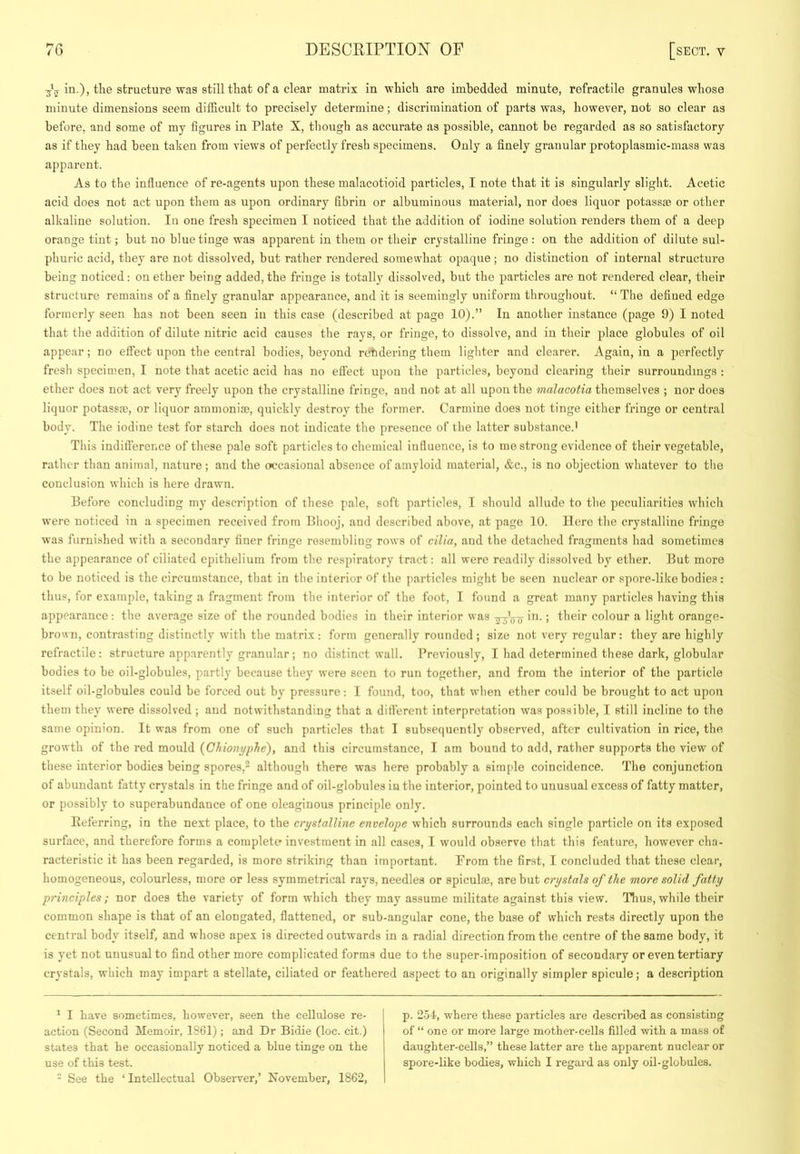 in.), the structure was still that of a clear matrix in which are imbedded minute, refractile granules whose minute dimensions seem difficult to precisely determine; discrimination of parts was, however, not so clear as before, and some of my figures in Plate X, tliough as accurate as possible, cannot be regarded as so satisfactory as if they had been taken from views of perfectly fresh specimens. Only a finely granular protoplasmic-mass was apparent. As to the influence of re-agents upon these malacotioid particles, I note that it is singularly slight. Acetic acid does not act upon them as upon ordinary fibrin or albuminous material, nor does liquor potassae or other alkaline solution. In one fresh specimen I noticed that the addition of iodine solution renders them of a deep orange tint; but no blue tinge was apparent in them or their crystalline fringe : on the addition of dilute sul- phuric acid, they are not dissolved, but rather rendered somewhat opaque; no distinction of internal structure being noticed: on ether being added, the fringe is totally dissolved, but the particles are not rendered clear, their structure remains of a finely granular appearance, and it is seemingly uniform throughout. “ The defined edge formerly seen has not been seen in this case (described at page 10).” In another instance (page 9) I noted that the addition of dilute nitric acid causes the rays, or fringe, to dissolve, and in their place globules of oil appear; no eftect upon the central bodies, beyond rctidering them lighter and clearer. Again, in a perfectly fresh specimen, I note that acetic acid has no effect upon the particles, beyond clearing their surroundings : ether does not act very freely upon the crystalline fringe, and not at all upon the malacotia themselves ; nor does liquor potassm, or liquor ammonia), quickly destroy the former. Carmine does not tinge either fringe or central body. The iodine test for starch does not indicate the presence of the latter substance.' This inditference of these pale soft particles to chemical influence, is to me strong evidence of their vegetable, rather than animal, nature; and the (X'casional absence of amyloid material, &c., is no objection whatever to the conclusion which is here drawn. Before concluding my description of these pale, soft particles, I should allude to the peculiarities which were noticed in a specimen received from Bhooj, and described above, at page 10. Here the crystalline fringe was furnished with a secondary finer fringe resembling rows of cilia, and the detached fragments had sometimes the appearance of ciliated epithelium from the respiratory tract: all were readily dissolved by ether. But more to be noticed is the circumstance, that in the interior of the particles might be seen nuclear or spore-like bodies : thus, for example, taking a fragment from the interior of the foot, I found a great many particles having this appearance: the average size of the rounded bodies in their interior was in.; their colour a light orange- brown, contrasting distinctly with the matrix; form generally rounded ; size not very regular: they are highly refractile : structure apparently granular ; no distinct wall. Previously, I had determined these dark, globular bodies to be oil-globules, partly because they were seen to run together, and from the interior of the particle itself oil-globules could be forced out by pressure: I found, too, that when ether could be brought to act upon them they were dissolved ; and notwithstanding that a different interpretation was possible, T still incline to the same opinion. It was from one of such particles that I subsequently observed, after cultivation in rice, the growth of the red mould (Chioni/plie), and this circumstance, I am bound to add, rather supports the view of these interior bodies being spores,* although there was here probably a simple coincidence. The conjunction of abundant fatty crystals in the fringe and of oil-globules in the interior, pointed to unusual excess of fatty matter, or possibly to superabundance of one oleaginous principle only. Ileferring, in the next place, to the crystalline envelope which surrounds each single particle on its exposed surface, and therefore forms a complete investment in all cases, I would observe that this feature, however cha- racteristic it has been regarded, is more striking than important. From the first, I concluded that these clear, homogeneous, colourless, more or less symmetrical rays, needles or apiculae, are but crystals of the more solid fatty principles ; nor does the variety of form which they may assume militate against this view. Tlius, while their common shape is that of an elongated, flattened, or sub-angular cone, the base of which rests directly upon the central body itself, and whose apex is directed outwards in a radial direction from the centre of the same body, it is yet not unusual to find other more complicated forms due to the super-imposition of secondary or even tertiary crystals, which may impart a stellate, ciliated or feathered aspect to an originally simpler spicule; a description * I have sometimes, however, seen the cellulose re- action (Second Memoir, 1861); and Dr Bidie (loc. cit.) states that he occasionally noticed a blue tinge on the use of this test. - See the ‘ Intellectual Observer,’ November, 1862, p. 2oI, where these particles are described as consisting of “ one or more large mother-cells filled with a mass of daughter-cells,” these latter are the apparent nuclear or spore-like bodies, which I regard as only oil-globules.