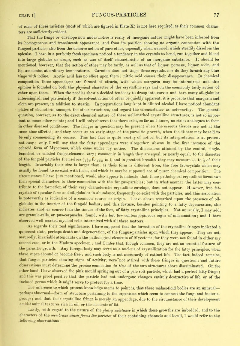 of each of these varieties (most of which are figured in Plate X) is not here required, as their common charac- ters are sufficiently evident. That the fringe or envelope now under notice is really of inorganic nature might have been inferred from its homogeneous and translucent appearance, and from its position showing no organic connection with the fungoid particle ; also from the decisive action of pure ether, especially when warmed, which steadily dissolves the spiculae. I have in a perfectly fresh specimen noticed a tendency in the crystals to bend, run together aud blend into large globules or drops, such as was of itself characteristic of an inorganic substance. It should be mentioned, however, that the action of ether may be tardy, as well as that of liquor potassse, liquor sodse, and liq. ammoniae, at ordinary temperatures. Carmine does not tinge these crystals, nor do they furnish any blue tinge with iodine. Acetic acid has no effect upon them : nitric acid causes their disappearance. In chemical composition these appendages are formed of stearin, with which margarin may be intermixed: and this opinion is founded on both the physical character of the crystalline rays and on the commonly tardy action of ether upon them. When the needles show a decided tendency to droop into curves and have many oil-globules intermingled, and particularly if the solvent action of ether be quickly apparent, it is probable that margarin and olein are present, in addition to stearin. In preparations long kept in diluted alcohol I have noticed abundant plates of cholesterin amongst the other structures, and regard the circumstance as noteworthy. The general question, however, as to the exact chemical nature of these well-marked crystalline structures, is not so impor- tant as some other points ; and I will only observe that there exist, so far as I know, no strict analogues to them in other diseased conditions. The fringes in question may be present when the osseous tissues are not at the same time affected; and they occur at an early stage of the parasitic growth, when the disease may be said to be only commencing its course. This last fact is quite worthy of notice, but its interpretation is at present not easy : only I will say that the fatty appendages were altogether absent in the first instance of the ochroid form of Mycetoma, which came under my notice. The dimensions attained by the conical, single- branched or ciliated fringe-elements vary ; commonly in length they are equal, or nearly equal, to the diameter of the fungoid particles themselves fo in.), and in greatest breadth they may measure -j-L to i of their length. Invariably their size is larger than, as their form is different from, the free fat-crvstals which may usually be found to co-exist with them, and which it may be supposed are of purer chemical composition. The circumstance I have just mentioned, would also appear to indicate that these pathological crystalline forms owe their special characters to their connection with the fungus-particles; but in what manner the latter may con- tribute to the formation of their very characteristic crystalline envelope, does not appear. However, free fat- crystals of spicular form and oil-globules in abundance, frequently co-exist with the particles, and this association is noteworthy as indicative of a common source or origin. I have above remarked upon the presence of oil- globules in the interior of the fungoid bodies; and this feature, besides pointing to a fatty degeneration, also indicates another source than the tissues of the foot, of fatty crystalline principles. Not unusually, I may add, are granule-cells, or pus-corpuscles, found, with but few contemporaneous signs of inflammation; and I have observed well-marked myeloid cells intermixed with all these matters. As regards their real significance, I have supposed that the formation of the crystalline fringes indicated a quiescent state, perhaps death and degeneration, of the fungus-particles upon which they appear. They are not, assuredly, invariable attendants on the pathological elements of Mycetoma, for they were not found in either my second case, or in the Madura specimen ; and I infer that, though common, they are not an essential feature of the parasitic growth. Any foreign body may serve as a nucleus of crystallization for the fatty principles, when these super-abound or become free ; and such body is not necessarily of extinct life. The fact, indeed, remains, that fungus-particles showing signs of activity, were not attired with these fringes in question ; and future observations must determine the precise connection in time of the two structures above discriminated. On the other hand, 1 have observed the pink mould springing out of a pale soft particle, which had a perfect fatty fringe; and this was proof positive that the particle had not undergone changes entirely destructive of life, or of the inclosed germs which it might serve to protect for a time. The inference to whicli present knowledge seems to point is, that these malacotioid bodies are an unusual— perhaps abnormal—form of structure pertaining to the organisms which seem to connect the fungi and bacteria- groups ; and that their crystalline fringe is merely an appendage, due to the circumstance of their development amidst animal textures rich in oil, or the elements of fat. Lastly, with regard to the nature of the giairy substance in which these growths are imbedded, and to the characters ot the membrane which forms the parietes of their containing channels aud loculi, I would refer to the following observations: