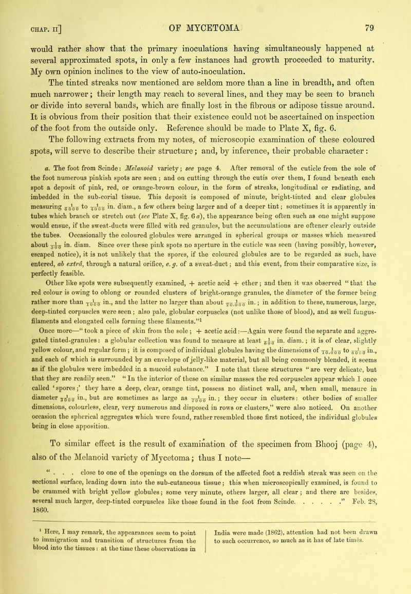 would rather show that the primary inoculations having simultaneously happened at several approximated spots, in only a few instances had growth proceeded to maturity. My Own opinion inclines to the view of auto-inoculation. The tinted streaks now mentioned are seldom more than a line in breadth, and often much narrower; their length may reach to several lines, and they may be seen to branch or divide into several bands, which are finally lost in the fibrous or adipose tissue around. It is obvious from their position that their existence could not be ascertained on inspection of the foot from the outside only. Reference should be made to Plate X, fig. 6. The following extracts from my notes, of microscopic examination of these coloured spots, will serve to describe their structure; and, by inference, their probable character : a. The foot from Scinde: MeJanoid variety; see page 4. After removal of the cuticle from the sole of the foot numerous pinkish spots are seen ; and on cutting through the cutis over them, I found beneath each spot a deposit of pink, red, or orange-brown colour, in the form of streaks, longitudinal or radiating, and imbedded in the sub-corial tissue. This deposit is composed of minute, bright-tinted and clear globules measuring 5^^o diam., a few others being larger and of a deeper tint; sometimes it is apparently in tubes which branch or stretch out {see Plate X, fig. 6 a), the appearance being often such as one might suppose would ensue, if the sweat-ducts were filled with red granules, but the accumulations are oftener clearly outside the tubes. Occasionally the coloured globules were arranged in spherical groups or masses which measured about 3-^^ in. diam. Since over these pink spots no aperture in the cuticle was seen (having possibly, however, escaped notice), it is not unlikely that the spores, if the coloured globules are to be regarded as such, have entered, ah extra, through a natural orifice, e.g. of a sweat-duct; and this event, from their comparative size, is perfectly feasible. Other like spots were subsequently examined, + acetic acid -f ether; and then it was observed “ that the red colour is owing to oblong or rounded clusters of bright-orange granules, the diameter of the former being rather more than in., and the latter no larger than about in.; in addition to these, numerous, large, deep-tinted corpuscles were seen ; also pale, globular corpuscles (not unlike those of blood), and as well fungus- filaments and elongated cells forming these filaments.”^ Once more—“ took a piece of skin from the sole ; -f acetic acid:—Again were found the separate and aggre- gated tinted-granules: a globular collection was found to measure at least in. diam. ; it is of clear, slightly yellow colour, and regular form ; it is composed of individual globules having the dimensions of 0 0 Wo ff and each of which is surrounded by an envelope of jelly-like material, but all being commonly blended, it seems as if the globules were imbedded in a mucoid substance.” I note that these structures “ are very delicate, but that they are readily seen.” “ In the interior of these on similar masses the red corpuscles appear which I once called ‘ sporesthey have a deep, clear, orange tint, possess no distinct wall, and, when small, measure in diameter in., but are sometimes as large as Wtjtt ! they occur in clusters: other bodies of smaller dimensions, colourless, clear, very numerous and disposed in rows or clusters,” were also noticed. On another occasion the spherical aggregates which were found, rather resembled those first noticed, the individual globules being in close apposition. To similar effect is the result of examination of the specimen from Bhooj (page 4), also of the Melanoid variety of Mycetoma; thus I note— “ • . . close to one of the openings on the dorsum of the affected foot a reddish streak was seen on the sectional surface, leading down into the sub-cutaneous tissue; this when microscopically examined, is found to be crammed with bright yellow globules; some very minute, others larger, all clear ; and there are besides, several much larger, deep-tinted corpuscles like those found in the foot from Scinde ” Teb. 28, I860. ' Hei’e, I may remark, the appearances seem to point to immigration and ti’ansitioii of structures from the blood into the tissues : at the time these observations in India were made (1862), attention bad not been drawn to such occurrence, so much as it has of late times.