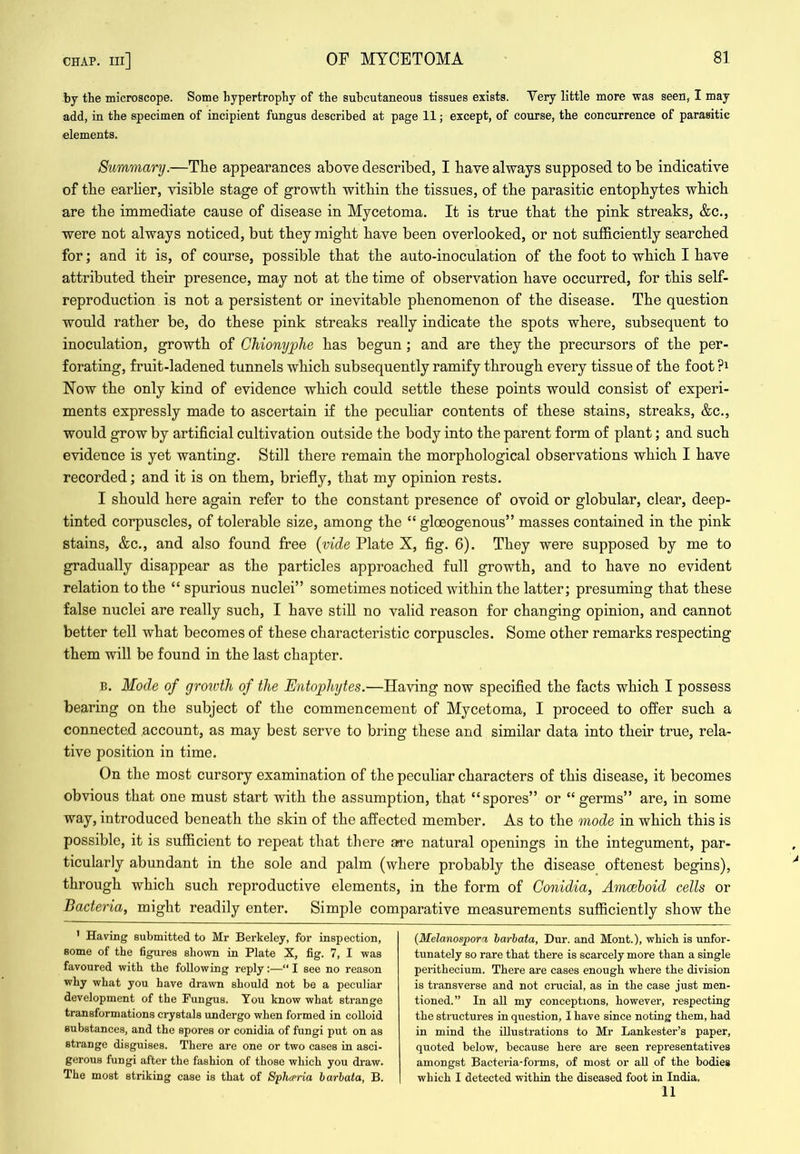 by the microscope. Some hypertrophy of the subcutaneous tissues exists. Very little more was seen, I may add, in the specimen of incipient fungus described at page 11; except, of course, the concurrence of parasitic elements. Summary.—The appearances above described, I have always supposed to be indicative of the earher, visible stage of growth within the tissues, of the parasitic entophytes which are the immediate cause of disease in Mycetoma. It is true that the pink streaks, &c., were not always noticed, but they might have been overlooked, or not sufficiently searched for; and it is, of course, possible that the auto-inoculation of the foot to which I have attributed their presence, may not at the time of observation have occurred, for this self- reproduction is not a persistent or inevitable phenomenon of the disease. The question would rather be, do these pink streaks really indicate the spots where, subsequent to inoculation, growth of Ghionyplie has begun; and are they the precursors of the per- forating, fruit-ladened tunnels which subsequently ramify through every tissue of the foot ?i Now the only kind of evidence which could settle these points would consist of experi- ments expressly made to ascertain if the pecuhar contents of these stains, streaks, &c., would grow by artificial cultivation outside the body into the parent form of plant; and such evidence is yet wanting. Still there remain the morphological observations which I have recorded; and it is on them, briefly, that my opinion rests. I should here again refer to the constant presence of ovoid or globular, clear, deep- tinted corpuscles, of tolerable size, among the “ gloeogenous” masses contained in the pink stains, &c., and also found free {vide Plate X, fig. 6). They were supposed by me to gradually disappear as the particles approached full growth, and to have no evident relation to the “spurious nuclei” sometimes noticed within the latter; presuming that these false nuclei are really such, I have stiU no valid reason for changing opinion, and cannot better tell what becomes of these characteristic corpuscles. Some other remarks respecting them will be found in the last chapter. B. Mode of groivth of the Entophytes.—Having now specified the facts which I possess bearing on the subject of the commencement of Mycetoma, I proceed to offer such a connected account, as may best serve to bring these and similar data into their true, rela- tive position in time. On the most cursory examination of the peculiar characters of this disease, it becomes obvious that one must start with the assumption, that “spores” or “germs” are, in some way, introduced beneath the skin of the affected member. As to the mode in which this is possible, it is sufficient to repeat that there ai^e natural openings in the integument, par- ticularly abundant in the sole and palm (where probably the disease oftenest begins), through which such reproductive elements, in the form of Conidia, Amcehoid cells or Bacteria, might readily enter. Simple comparative measurements sufficiently show the ' Having submitted to Mr Bei’keley, for inspection, some of the figures shown in Plate X, fig. 7, I was favoured with the following reply:—“ I see no reason why what you have drawn should not be a peculiar development of the Fungus. You know what strange transformations crystals undergo when formed in colloid substances, and the spores or conidia of fungi put on as strange disguises. There are one or two cases in asci- gerous fungi after the fashion of those which you draw. The most striking case is that of Sphceria harbata, B. {Melanospor'i harbata, Dur. and Mont.), which is unfor- tunately so rare that there is scarcely more than a single perithecium. There are cases enough where the division is transverse and not cnicial, as iu the case just men- tioned.” In all my conceptions, however, respecting the structures in question, I have since noting them, had in mind the illustrations to Mr Lankester’s paper, quoted below, because here are seen representatives amongst Bacteria-forms, of most or all of the bodies which I detected within the diseased foot in India. 11