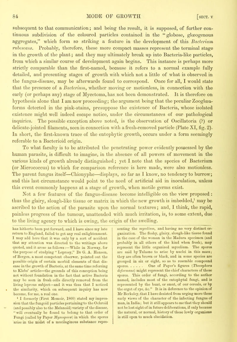 subsequent to that communication; and being tbe result, it is supposed, of further con- tinuous subdivision of the coloured particles contained in the “ globose, gloeogenous aggregates,” which form so striking a feature in the development of this Bacterium rubescens. Probably, therefore, these more compact masses represent the terminal stage in the growth of the plant; and they may ultimately break up into Bacteria-like particles, from which a similar course of development again begins. This instance is perhaps more strictly comparable than the first-named, because it refers to a normal example fully detailed, and presenting stages of growth with which not a little of what is observed in the fungus-disease, may be afterwards found to correspond. Once for all, I would state that the presence of a Bacterium^ whether moving or motionless, in connection with the early (or perhaps any) stage of Mycetoma, has not been demonstrated. It is therefore on hypothesis alone that I am now proceeding; the argument being that the peculiar Zoogloea- forms detected in the pink-stains, presuppose the existence of Bacteria, whose isolated existence might well indeed escape notice, under the circumstances of our pathological inquiries. The possible exception above noted, is the observation of Oscillatoria (?) or delicate-jointed filaments, seen in connection with a fresh-removed particle (Plate XI, fig. 2). In short, the first-known trace of the entophytic growth, occurs under a form seemingly referable to a Bacterioid origin. To what faculty is to be attributed the penetrating power evidently possessed by the human parasite, is difficult to imagine, in the absence of all powers of movement in the various kinds of growth already distinguished; yet I note that the species of Bacterium (or Micrococcus) to which for comparison reference is here made, were also motionless. The parent fungus itself—Chionyphe—displays, so far as I know, no tendency to burrow; and this last circumstance would point to the need of artificial aid in inoculation, unless this event commonly happens at a stage of growth, when motile germs exist. Not a few featimes of the fungus-disease become intelligible on the view proposed : thus the glairy, slough-like tissue or matrix in which the new growth is imbedded,^ may be ascribed to the action of the parasite upon the normal textures; and, I think, the rapid, painless progress of the tumour, unattended with much irritation, is, to some extent, due to the living agency to which is owing, the origin of the swelling. has hitherto been put forward, and I have since my late return to England, failed to get any real enlightenment. I may add here that it was only by a sort of accident that my attention was directed to the writings above quoted, and it arose as follows :—While in Norway, for the purpose of studying “ Leprosy,” Dr G. A. Hansen, of Bergen, a most competent observer, pointed out the possible origin of certain morbid elements of that dis- ease in the growth of Bacteria, at the same time referring to Klebs’ article—the grounds of this conception being not without foundation in the fact that active Bacteria may be seen in fresh cells directly removed from the living leprous subject—and it was thus that I noticed the similarity, which on subsequent inquiry has now become, for me, a real one. * I formerly (First Memoir, 1860) stated my impres- sion that the fungoid particles pertaining to the Ochroid (and possibly also to the Melanoid) variety of the disease, “ will eventually be found to belong to that order of Fungi (called by Payer Myxospwee) in which the spores arise in the midst of a mucilaginous substance repre- senting the mycelium, and having no very distinct or- ganization. The fleshy, glairy, slough-like tissue found in the case of the woman in the Madura specimen (and probably in all others of the kind when fresh), may represent the little organized mycelium. The spores are said by Tulasne to arise by nuclei in this mass; they are often brown or black, and in some species are grouped in six or eight, so as to resemble compound spores One of Payer’s figures {Thecaphora deformans) might represent the chief characters of these spores. This order of fungi, according to the author named, includes most of the entophytal fungi, and is represented by the bunt, or smut, of our cereals, or by the ergot of rye, &c.” It is in deference to the opinion of Mr Berkeley, that I have desisted from urging more these early views of the character of the infecting fungus of man, in India; but it still appears to me that they should not be lost sight of in future deliberations, if only because the natural, or normal, history of these lowly organisms is still open to much elucidation.