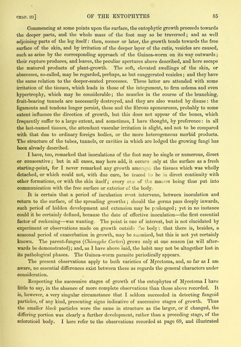 Commencing at some points upon tlie surface, tlie entopPytic growtli proceeds towards tlie deeper parts, and the whole mass of the foot may so be traversed; and as well adjoining parts of the leg itself: then, sooner or later, the growth tends towards the free surface of the skin, and by irritation of the deeper layer of the cutis, vesicles are caused, such as arise by the corresponding approach of the Guinea-worm on its way outwards; their rupture produces, and leaves, the peculiar apertures above described, and here escape the matured products of plant-growth. The soft, elevated swellings of the skin, or abscesses, so-called, may be regarded, perhaps, as but exaggerated vesicles; and they have the same relation to the deeper-seated processes. These latter are attended with some irritation of the tissues, which leads in those of the integument, to firm oedema and even hypertrophy, which may be considerable; the muscles in the course of the branching, fruit-bearing tunnels are necessarily destroyed, and they are also wasted by disuse: the ligaments and tendons longer persist, these and the fibrous aponeuroses, probably to some extent influence the direction of growth, but this does not appear of the bones, which frequently suffer to a large extent, and sometimes, I have thought, by preference: in all the last-named tissues, the attendant vascular irritation is slight, and not to be compared with that due to ordinary foreign bodies, or the more heterogeneous morbid products. The structure of the tubes, tunnels, or cavities in which are lodged the growing fungi has been already described. I have, too, remarked that inoculations of the foot may be single or numerous, direct or consecutive ; but in all cases, may here add, it occurs jnly at the surface as a fresh starting-point, for I never remarked any growth amongst the tissues which was wholly d.etached, or which could not, with due care, be traced to be iu direct continuity with other formations, or with the skin itself; every one of the masses being thus put into ■communication with the free surface or exterior of the body. It is certain that a period of incubation must intervene, between inoculation and return to the surface, of the spreading growths ; should the germs pass deeply inwards, such period of hidden development and extension may be prolonged; yet in no instance could it be certainly defined, because the date of effective inoculation—the first essential factor of reckoning—was wanting. The point is one of interest, but is not elucidated by experiment or observations made on growth outside the body: that there is, besides, a seasonal period of exacerbation in growth, may be surmised, but this is not yet certainly known. The parent-fungus {Chionyphe Carteri) grows only at one season (as will after- wards be demonstrated); and, as I have above said, the habit may not be altogether lost in its pathological phases. The Guinea-worm parasite periodically appears. The present observations apply to both varieties of Mycetoma, and, so far as I am aware, no essential differences exist between these as regards the general characters under consideration. Respecting the successive stages of growth of the entophytes of Mycetoma I have little to say, in the absence of more complete observations than those above recorded. It is, however, a very singular circumstance that I seldom succeeded in detecting fungoid particles, of any kind, presenting signs indicative of successive stages of growth. Thus the smaller black particles were the same in structure as the larger, or if changed, the differing portion was clearly a further development, rather than a preceding stage, of the sclerotioid body. I here refer to the observations recorded at page 69, and illustrated