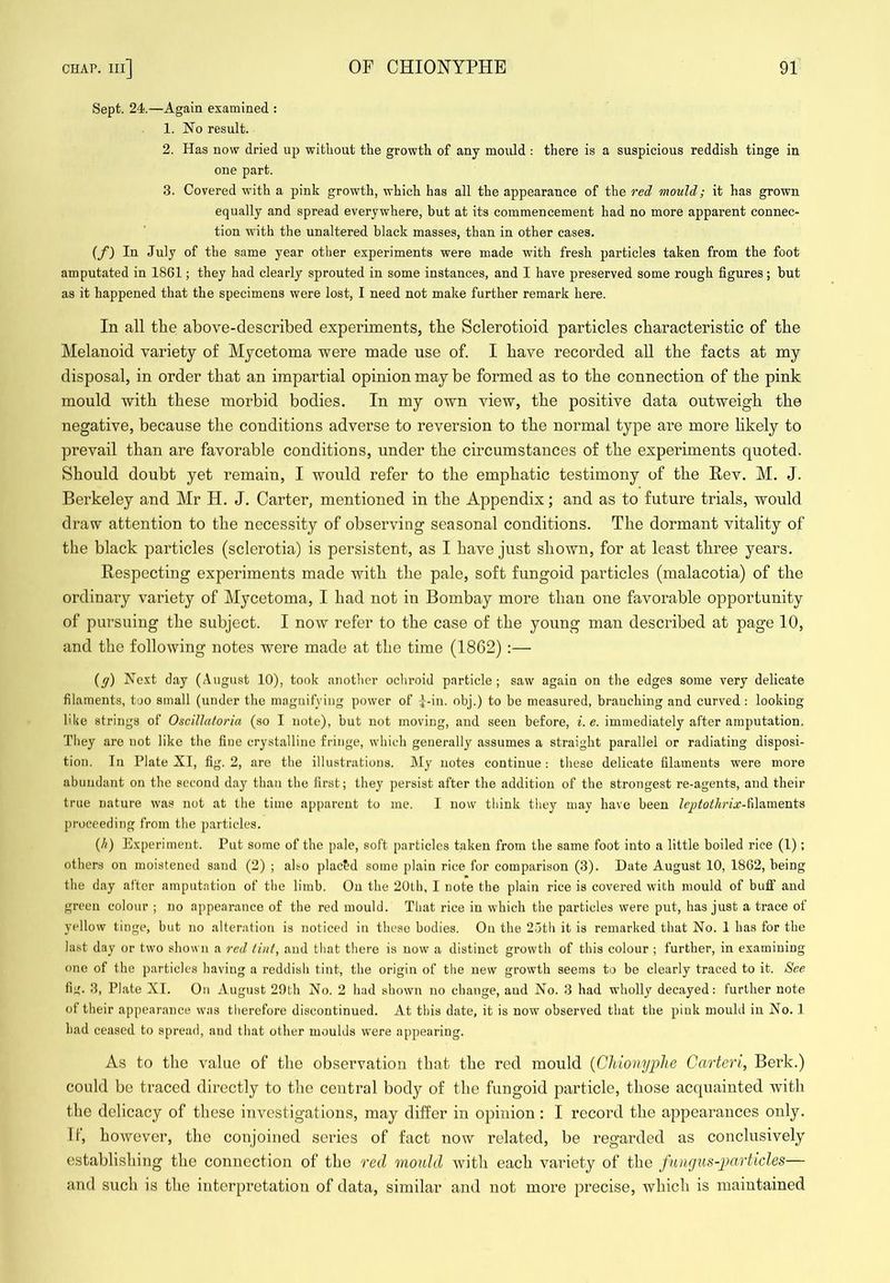 Sept. 24.—Again examined : 1. No result. 2. Has now dried up without the growth of any moiild : there is a suspicious reddish tinge in one part. 3. Covered with a pink growth, which has all the appearance of the red mould; it has grown equally and spread everywhere, but at its commencement had no more apparent connec- tion with the unaltered black masses, than in other cases. {f) In July of the same year other experiments were made with fresh particles taken from the foot amputated in 1861; they had clearly sprouted in some instances, and I have preserved some rough figures; but as it happened that the specimens were lost, I need not make further remark here. In all tlie above-described experiments, tbe Sclerotioid particles cbaracteristic of tbe Melanoid variety of Mycetoma were made use of. I bave recorded all tbe facts at my disposal, in order that an impartial opinion may be formed as to tbe connection of tbe pink mould witb these morbid bodies. In my own view, tbe positive data outweigh tbe negative, because tbe conditions adverse to reversion to tbe normal type are more likely to prevail than are favorable conditions, under tbe circumstances of tbe experiments quoted. Should doubt yet remain, I would refer to tbe emphatic testimony of tbe Rev. M. J. Berkeley and Mr H. J. Carter, mentioned in tbe Appendix; and as to future trials, would draw attention to tbe necessity of observing seasonal conditions. Tbe dormant vitality of tbe black particles (sclerotia) is persistent, as I bave just shown, for at least three years. Respecting experiments made witb tbe pale, soft fungoid particles (malacotia) of tbe ordinary variety of Mycetoma, I bad not in Bombay more than one favorable opportunity of pursuing tbe subject. I now refer to tbe case of tbe young man described at page 10, and tbe following notes were made at tbe time (1862) :— (y) Next day (August 10), took another ocliroid particle; saw again on the edges some very delicate filaments, too small (under the magnifying power of I-in. obj.) to be measured, branching and curved: looking M<e strings of OscilJatoria (so I note), but not moving, and seen before, i.e. immediately after amputation. They are not like the fine crystalline fringe, which generally assumes a straight parallel or radiating disposi- tion. In Plate XI, fig. 2, are the illustrations. My notes continue: these delicate filaments were more abundant on the second day than the first; they persist after the addition of the strongest re-agents, and their true nature was not at the time apparent to me. I now think they may have been leptotlirix-?i\aTae.nts proceeding from the particles. {h) Experiment. Put some of the pale, soft particles taken from the same foot into a little boiled rice (1); others on moistened sand (2) ; also plact’d some plain rice for comparison (3). Date August 10, 1862, being the day after amputation of the limb. On the 20th, I note the plain rice is covered with mould of buff and green colour ; no appearance of the red mould. That rice in which the particles were put, has just a trace of yellow tinge, but no alteration is noticed in these bodies. On the 25th it is remarked that No. 1 has for the last day or two shown a red tint, and that there is now a distinct growth of this colour ; further, in examining one of the particles having a reddish tint, the origin of the new growth seems to be clearly traced to it. See fig. 3, Plate XI. On August 29th No. 2 had shown no change, and No. 3 had wholly decayed: further note of their appearance was therefore discontinued. At this date, it is now observed that the pink mould in No. 1 had ceased to spread, and that other moulds w’ere appearing. As to tbe value of tbe observation that tbe red mould {Chionyplie Carterl, Berk.) could be traced directly to tbe central body of the fungoid particle, those acquainted witb tbe delicacy of these investigations, may differ in opinion : I record the appearances only. II, however, the conjoined series of fact now related, be regarded as conclusively establishing the connection of the red mould with each variety of the fungus-particles— and such is the interpretation of data, similar and not more precise, which is maintained