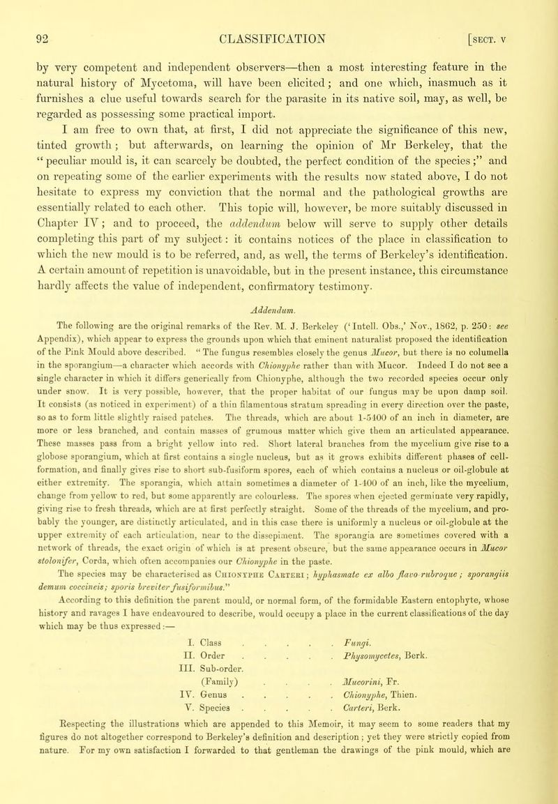 by very competent and independent observers—then a most interesting feature in the natural history of Mycetoma, will have been elicited; and one which, inasmuch as it furnishes a clue useful towards search for the parasite in its native soil, may, as well, be regarded as possessing some practical import. I am free to own that, at first, I did not appreciate the significance of this new, tinted growth; but afterwards, on learning the opinion of Mr Berkeley, that the “ peculiar mould is, it can scarcely be doubted, the perfect condition of the speciesand on repeating some of the earlier experiments with the results now stated above, I do not hesitate to express my conviction that the normal and the pathological growths are essentially related to each other. This topic will, however, be more suitably discussed in Chapter lY; and to proceed, the addendum below will serve to supply other details completing this part of my subject: it contains notices of the place in classification to which the new mould is to be referred, and, as well, the terms of Berkeley’s identification. A certain amount of repetition is unavoidable, but in the present instance, this circumstance hardly affects the value of independent, confirmatory testimony. Addendum. The following are the original remarks of the Rev. M. J. Berkeley (‘Intell. Obs.,’ Nov., 18G2, p. 250: see Appendix), which appear to express the grounds upon which that eminent naturalist proposed the identification of the Pink Mould above described. “ The fungus resembles closely the genus Mucor, but there is no columella in the sporangium—a character wdiich accords with Chioiujphe rather than with Mucor. Indeed I do not see a single character in which it differs generically from Chionyphe, although the two recorded species occur only under snow. It is very possible, however, that the proper habitat of our fungus may be upon damp soil. It consists (as noticed in experiment) of a thin filamentous stratum spreading in every direction over the paste, so as to form little slightly raised patches. Tlie threads, which are about 1-5100 of an inch in diameter, are more or less branched, and contain masses of grumous matter which give them an articulated appearance. These masses pass from a bright yellow into red. Short lateral branches from the mycelium give rise to a globose sporangium, which at first contains a single nucleus, but as it grows exhibits different phases of cell- formation, and finally gives rise to short sub-fusiform spores, each of which contains a nucleus or oil-globule at either extremity. The sporangia, which attain sometimes a diameter of 1-100 of an inch, like the mycelium, change from yellow to red, but some apparently are colourless. The spores when ejected germinate very rapidly, giving rise to fresh threads, which are at first perfectly straight. Some of tlie threads of the mycelium, and pro- bably the younger, are distinctly articulated, and in this case there is uniformly a nucleus or oil-globule at the upper extremity of each articulation, near to the dissepiment. The sporangia are sometimes covered with a network of threads, the exact origin of which is at present obscure, but the same appearance occurs in Mucor stolonifer, Corda, which often accompanies our Chionyphe in the paste. The species may be characterised as CuioxrenE Caetebi ; hyphasmate ex alho Jlavo rulroque; sporanyiis demum coccineis; sporis hreviter fusiformihus. According to this definition the parent mould, or normal form, of the formidable Eastern entophyte, whose history and ravages I have endeavoured to describe, would occupy a place in the current classifications of the day which may be thus expressed;— I. Class . Fungi. II. Order Fhysomycetes, Berk. III. Sub-order. (Family) Mucorini, Fr. lY. Genus Chionyphe, Thien. V. Species Carteri, Berk. Respecting the illustrations which are appended to this Memoir, it may seem to some readers that my figures do not altogether correspond to Berkeley’s definition and description; yet they were strictly copied from nature. Eor my own satisfaction I forwarded to that gentleman the drawings of the pink mould, which are