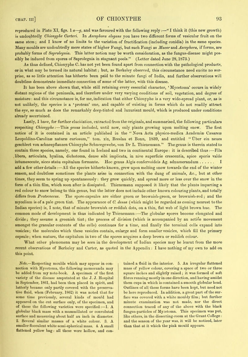 reproduced in Plate XI, figs. 1 a—g, and was favoured with the following reply :—“ I think it (this new growth) is undoubtedly CJiionypJie Carteri. In Ascophora elegans you have two difierent forms of vesicular fruit on the same stem; and I know of no limits to the variation of fructification (including conidia) in the same species. Many moulds are undoubtedly mere states of higher Fungi, but such Fungi as Mucor and Ascophora, if forms, are probably forms of Saprolegnia. This latter notion may be worth consideration, as the fungus-disease might pos- sibly be induced from spores of Saprolegnia in stagnant pools.” (Letter dated June 28,1873.) As thus defined, Chionyphe C. has not yet been found apart from connection with the pathological products, or in what may be termed its natural habitat; but, as Berkeley observed, this circumstance need excite no sur- prise, as so little attention has hitherto been paid to the minute fungi of India, and further observations will doubtless demonstrate immediate connection of some of the latter, with this disease. It has been above shown that, while still retaining every essential character, ‘ Mycetoma’ occurs in widely distant regions of the peninsula, and therefore under very varying conditions of soil, vegetation, and degree of moisture: and this circumstance is, for me,indication that either Chionyphe is a very wide-spread plant, or, as is not unlikely, the species is a ‘ protean’ one, and capable of existing in forms which do not readily attract the eye, so much as does the remarkably deep-tinted and luxuriant mould, which is produced under conditions already ascertained. Lastly, I have, for further elucidation, extracted from the originals, and summarised, the following particulars respecting Chionyphe:—This genus included, until now, only plants growing upon melting snow. The first notice of it is contained in an article published in the “ Nova Acta physico-medica Academise Csesare© Leopoldino-Carolinae naturae curiosum,” tom. xix, Breslau et Bonn, 1839, and entitled “ tlber ein neues geschlect von schneepflanzen Chionyphe Schneegewebe, von Dr L. Thienemann.” The genus is therein stated to contain three species, namely, one found in Iceland and two in continental Europe: it is described thus;—Fila libera, articulata, hyalina, dichotoma, dense sibi implicata, in nive superficie crescentia, apice sporis valde intumescente, sicco statu capitulum formante. Hoc genus Algis confervoideis Ag. adnumerandum I add a few other details:—All the species hitherto known, grew upon melting snow towards the end of the winter season, aud doubtless sometimes the plants arise in connection with the dung of animals, &c., but at other times, they seem to spring up spontaneously: they grow quickly, and spread more or less over the snow in the form of a thin film, which soon after is dissipated. Thienemann supposed it likely that the plants imparting a red colour to snow belong to this genus, but the latter does not include other known colouring plants, and totally differs from Protococcus. The spore-capsules are either green or brownish-green, or brownish-red ; and the mycelium is of a pale green tint. The appearance of O. densa (which might be regarded as coming nearest to the Indian species) is, I note, that of minute brownish or reddish dots, on a thin, flat web of light brown hue. The common mode of development is thus indicated by Thienemann:—The globular spores become elongated and divide; they assume a greenish tint; the process of division (which is accompanied by an active movement amongst the granular contents of the cells) continues for a time, and finally the terminal cells expand into vesicles; the molecules which these vesicles contain, enlarge and form smaller vesicles, which fill the primary capsule; when mature, the capitulum in two of the spores acquires a deep brown or reddish colour. What other phenomena may be seen in the development of Indian species may be learnt from the more recent observations of Berkeley and Carter, as quoted in the Appendix: I have nothing of my own to add on this point. Note.—Respecting moulds which may appear in con- nection with Mycetoma, the following memoranda may be added from my note-book. A specimen of the first variety of the disease amputated at the J. J. Hospital in September, 1861, had been then placed in spirit, and latterly became only partly covered with the preserva- tive fluid, when (February, 1862) it was noted that for some time previously, several kinds of mould had appeared on the cut surface only, of the specimen, and of these the following varieties were specified:—1. A globular black mass with a mammillated or convoluted surface and measuring about half an inch in diameter. 2. Several similar masses of a white colour. 3. A smaller flocculent white semi-spheidcal mass. 4. A small flattened yellow bag: all these were hollow, and con- tained a fluid in the interior. 5. An irregular flattened mass of yellow colour, covering a space of two or three square inches and slightly raised; it was formed of soft fibi’es running mostly in one dii’ection, and having amidst them cups in which is contained a smooth globular head. Outlines of all these forms have been kept, but need not be here reproduced. In addition, a great part of the sur- face was covered with a white mouldy film; but further minute examination was not made, nor the dii’ect connection traced of any of the above with the black fungus-particles of Mycetoma. This specimen was put, like others, in the dissecting-room at the Grant College : and the season of the year was, it will be noticed, later than that at it which the pink mould appears.