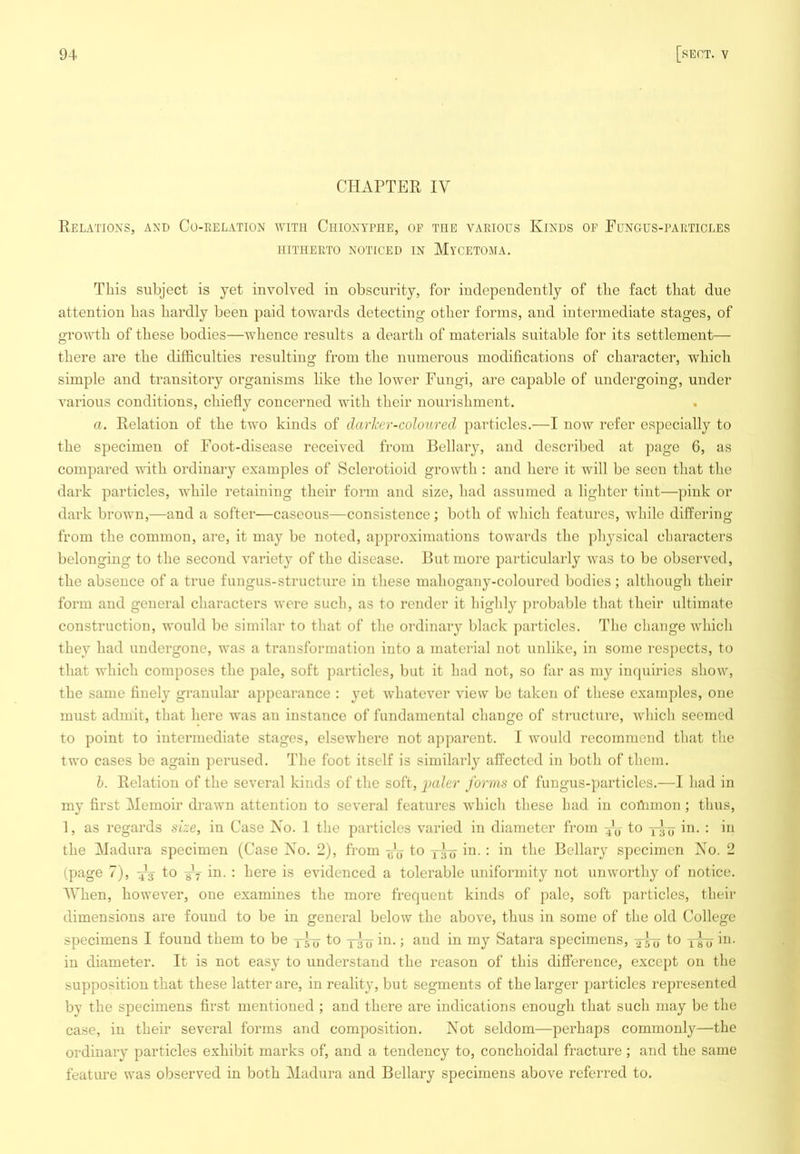 CHAPTER IV Relations, and Co-eelation with Chionyphe, op the vaeious Kinds of Fungus-paeticles HITHEETO NOTICED IN MyCETOMA. This subject is yet involved in obscurity, for independeutly of the fact that due attention has hardly been paid towards detecting other forms, and intermediate stages, of growth of these bodies—whence results a dearth of materials suitable for its settlement— there are the difficulties resulting from the numerous modifications of character, which simple and transitory organisms like the lower Fungi, are capable of undergoing, under various conditions, chiefly concerned with their nourishment. a. Relation of the two kinds of darher-coloured particles.—I now refer especially to the specimen of Foot-disease received from Bellary, and described at page 6, as compared with ordinary examples of Sclerotioid growth : and here it will be seen that the dark particles, wdiile retaining their form and size, had assumed a lighter tint-—pink or dark brown,—and a softer—caseous—consistence; both of which features, while differing from the common, are, it may be noted, approximations towards the physical characters belonging to the second variety of the disease. But more particularly was to be observed, the absence of a true fungus-structure in these mahogany-coloured bodies; although their form and general characters were such, as to render it highly jirobable that their ultimate construction, would be similar to that of the ordinary black jiarticles. The change which they had undergone, was a transformation into a material not unlike, in some respects, to that which composes the pale, soft particles, but it had not, so far as my inquiries show, the same finely granular appearance : yet whatever view be taken of these examples, one must admit, that here was an instance of fundamental change of structure, which seemed to point to intermediate stages, elsewhere not apparent. I would recommend that the two cases be again perused. The foot itself is similarly affected in both of them. h. Relation of the several kinds of the soft, i)ciler forms of fungus-particles.—I had in my first Memoir drawn attention to several features which these had in coDimon; thus, 1, as regards size, in Case Xo. 1 the particles varied in diameter from to in. : in the Madura specimen (Case No. 2), from to in. : in the Bellary specimen No. 2 (page 7), X3 fo -yf in. : here is evidenced a tolerable uniformity not unworthy of notice. AVhen, however, one examines the more frequent kinds of pale, soft particles, their dimensions are found to be in general below the above, thus in some of the old College specimens I found them to be y^ to y^ in.; and in my Satara specimens, y-lyj to yyy in. in diameter. It is not easy to understand the reason of this difference, except on the supposition that these latter are, in reality, but segments of the larger particles represented by the specimens first mentioned ; and there are indications enough that such may be the case, in their several forms and composition. Not seldom—perhaps commonly—the ordinary particles exhibit marks of, and a tendency to, conchoidal fracture; and the same feature was observed in both Madura and Bellary specimens above referred to.
