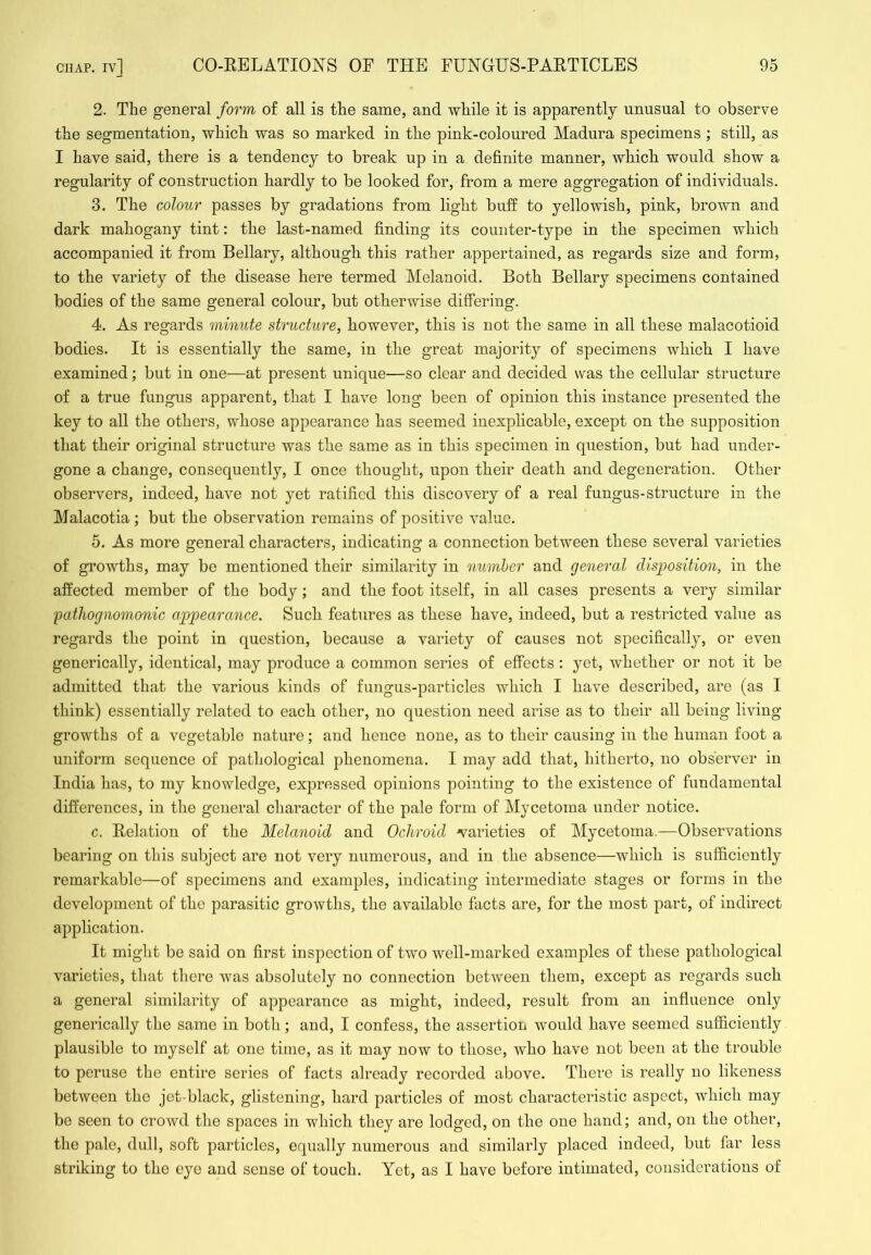 2. The general form o£ all is the same, and while it is apparently unusual to observe the segmentation, which was so marked in the pink-coloured Madura specimens ; still, as I have said, there is a tendency to break up in a definite manner, which would show a regularity of construction hardly to be looked for, from a mere aggregation of individuals. 3. The colour passes by gradations from light buff to yellowish, pink, brown and dark mahogany tint: the last-named finding its counter-type in the specimen which accompanied it from Bellary, although this rather appertained, as regards size and form, to the variety of the disease here termed Melanoid. Both Bellary specimens contained bodies of the same general colour, but otherwise differing. 4. As regards minute structure, however, this is not the same in all these malacotioid bodies. It is essentially the same, in the great majority of specimens which I have examined; but in one—at present unique—so clear and decided was the cellular structure of a true fungus apparent, that I have long been of opinion this instance presented the key to all the others, whose appearance has seemed inexplicable, except on the supposition that their original structure was the same as in this specimen in question, but had under- gone a change, consequently, I once thought, upon their death and degeneration. Other observers, indeed, have not yet ratified this discovery of a real fungus-structure in the Malacotia ; but the observation remains of positive value. 5. As more general characters, indicating a connection between these several varieties of growths, may be mentioned their similarity in number and general disjJosition, in the affected member of the body; and the foot itself, in all cases presents a very similar pathognomonic appearance. Such features as these have, indeed, but a restricted value as regards the point in question, because a variety of causes not specifically, or even generically, identical, may produce a common series of effects : yet, whether or not it be admitted that the various kinds of fungus-particles which I have described, are (as I think) essentially related to each other, no question need arise as to their all being living growths of a vegetable nature; and hence none, as to their causing in the human foot a uniform sequence of pathological phenomena. I may add that, hitherto, no observer in India has, to my knowledge, expressed opinions pointing to the existence of fundamental differences, in the general character of the pale form of Mycetoma under notice. c. Relation of the Melanoid and Ochroid varieties of Mycetoma.—Observations bearing on this subject are not very numerous, and in the absence—which is sufficiently remarkable—of specimens and examples, indicating intermediate stages or forms in the development of the parasitic growths, the available facts are, for the most part, of indirect application. It might be said on first inspection of two well-marked examples of these pathological varieties, that there was absolutely no connection between them, except as regards such a general similarity of appearance as might, indeed, result from an influence only generically the same in both; and, I confess, the assertion would have seemed sufficiently plausible to myself at one time, as it may now to those, who have not been at the trouble to peruse the entire series of facts already recorded above. There is really no likeness between the jet-black, glistening, hard particles of most characteristic aspect, which may be seen to crowd the spaces in which they are lodged, on the one hand; and, on the other, the pale, dull, soft particles, equally numerous and similarly placed indeed, but far less striking to the eye and sense of touch. Yet, as I have before intimated, considerations of