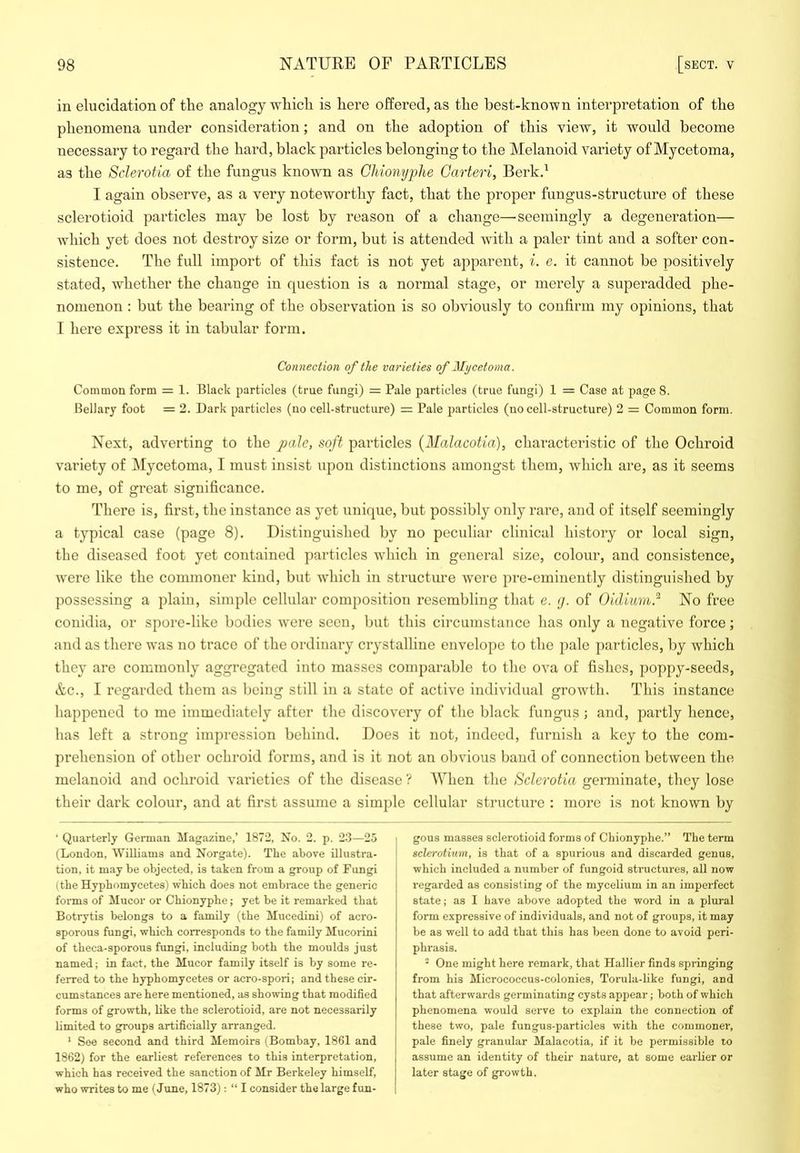 in elucidation of the analogy which is here offered, as the best-known interpretation of the phenomena under consideration; and on the adoption of this view, it would become necessary to regard the hard, black particles belonging to the Melanoid variety of Mycetoma, as the Sclerotia of the fungus known as Gliionyplie Garteri, Berk.^ I again observe, as a very noteworthy fact, that the proper fungus-structure of those sclerotioid particles may be lost by reason of a change—seemingly a degeneration— which yet does not destroy size or form, but is attended with a paler tint and a softer con- sistence. The full import of this fact is not yet apparent, i. e. it cannot be positively stated, whether the change in question is a normal stage, or merely a superadded phe- nomenon ; but the bearing of the observation is so obviously to confirm my opinions, that I here express it in tabular form. Connection of the varieties of Mycetoma. Common form = 1. Black particles (true fungi) = Pale particles (true fungi) 1 = Case at page 8. Bellary foot = 2. Dark particles (no cell-structure) = Pale iiarticles (no cell-structure) 2 = Common form. Next, adverting to the pale, soft particles (Malacotia), characteristic of the Ochroid variety of Mycetoma, I must insist upon distinctions amongst them, which are, as it seems to me, of great significance. There is, first, the instance as yet unique, but possibly only rare, and of itself seemingly a typical case (page 8). Distinguished by no peculiar clinical history or local sign, the diseased foot yet contained particles which in general size, colour, and consistence, were like the commoner kind, but which in structure were pre-eminently distinguished by possessing a plain, simple cellular composition resembling that e. g. of Oidiimi.^ No free conidia, or spore-like bodies were scon, but this circumstance has only a negative force; and as there was no trace of the ordinary crystalline envelope to the pale jiarticles, by which they are commonly aggregated into masses comparable to the ova of fishes, poppy-seeds, Ac., I regarded them as being still in a state of active individual growth. This instance happened to me immediately after the discovery of the black fungus j and, partly hence, has left a strong impression behind. Does it not, indeed, furnish a key to the com- prehension of other ochroid forms, and is it not an obvious baud of connection between the melanoid and ochroid varieties of the disease ? AVhen the Sclerotia germinate, they lose their dark colour, and at first assume a simple cellular structure : more is not known by ‘ Quarterly German Magazine,’ 1872, No. 2. p. 23—25 (Loudon, Williams and Norgate). The above illustra- tion, it may be objected, is taken from a group of Fungi (tbe Hyphomycetes) which does not embrace the generic forms of Mucor or Chionyphe; yet be it remarked that Botrytis belongs to a family (the Mucedini) of acro- sporous fungi, which corresponds to the family Mucorini of theca-sporous fungi, including both the moulds just named; in fact, the Mucor family itself is by some re- ferred to the hyphomycetes or acro-spori; and these cir- cumstances are here mentioned, as showing that modified forms of growth, like the sclerotioid, are not necessarily limited to groups artificially arranged. ' See second and third Memoirs (Bombay, 1861 and 1862) for the earliest references to this interpretation, which has received the sanction of Mr Berkeley himself, who writes to me (June, 1873): “ I consider the large f un- I gous masses sclerotioid forms of Chionyphe.” The term I sclerotium, is that of a spurious and discarded genus, which included a number of fungoid stimctures, all now regarded as consisting of the mycelium in an imperfect state; as 1 have above adopted the word in a plural form expressive of individuals, and not of groups, it may be as well to add that this has been done to avoid peri- phrasis. * One might here remark, that Hallier finds springing from his Micrococcus-colonies, Torula-like fungi, and that afterwards germinating cysts appear; both of which phenomena would seiwe to explain the connection of these two, pale fungus-particles with the commonei’, pale finely granular Malacotia, if it be permissible to assume an identity of their nature, at some earlier or later stage of growth.