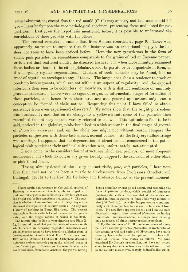 actual observation, except that tbe red mould {C. C.) may appear, and tbe same mould did grow luxuriantly upon the rare pathological specimen, presenting these undoubted fungus- particles. Lastly, on the hypothesis mentioned below, it is possible to understand the correlations of these growths with the others. The second remarkable case is that from Madura recorded at page 9. There was, apparently, no reason to suppose that this instance was an exceptional one; yet the like does not seem to have been noticed before. Here the new growth was in the form of small, pink particles, in resemblance comparable to the grains of red or Cayenne pepper, or to a red dust scattered amidst the diseased tissues ; but when more minutely examined these bodies are found to be either globular, ovoid, bi-partite or even quadrate in form, as if undergoing regular segmentation. Clusters of such particles may be found, but no trace of crystalline envelope to any of them. The larger ones show a tendency to crack or break up into segments, which are not without an aspect of regularity; and the exposed interior is then seen to be colourless, or nearly so, with a distinct semblance of minutely granular structure. There were no signs of origin, or intermediate stages of formation of these particles, and hence from their structure and general appearance only, can a conception be formed of their nature. Respecting this point I have failed to obtain assistance from even experienced observers.^ My notes show that the bright pink colour was evanescent; and that on its change to a yellowish tint, some of the particles then resembled the ordinary ochroid variety referred to below. This aptitude to fade is, be it said, noticed in the globular, pink-tinted bodies ivhich appear in the final stages of growth of Bacterium rubescens; and, on the whole, one might not without reason compare the particles in question with these last-named, normal bodies. As the fatty crj^stalline fringe was wanting, I supposed that no degeneration of structure had commenced in the patho- logical pink particles : their artificial cultivation was, unfortunateljq not attempted. I now come to the consideration of structures which are, perhaps, of most frequent occurrence; but which do not, in any given locality, happen to the exclusion of either black or pink-tinted forms. Having already described these very characteristic, ])alc, soft particles, I here note that their real nature has been a puzzle to all observers from Professors Queckett and Ballingall (1854) to the Rev. Mr Berkeley and Professor Cohn,^ at the present moment. ‘ I Lave again Lad recourse to tLe valued opinion of Berkeley, wLo observes “ tlie fat-globules tinged with pink and fat crystals ai-e sufficiently clear, but wLat are the bright red bodies sometimes cpiaternate P TLe ques- tion is whether these are fungi at all ? May they not be abnormal development of cellular tissue ? At any rate I know of nothing in Fungi like them. The nearest approach is Sarcina which I could never get to germi- nate ; and the iiingal nature of which is doubtful.” “ The minute pink bodies in your drawing (see Plate X, fig. 2) remind one of that peculiar state of some moulds which occurs in decaying vegetable substances, and which Stevens seems to have traced to a higher form of development in ‘ Annals of Nat. Hist.’ ” In the xx voh, 1857, of the ‘ Annals,’ I find Mr H. O. Stephens describes a Sarcina ossium, occui'ring upon the calcined bones of oxen, forming part of the cargo of a vessel ladened with bones and hides, from South America; the growth having here a cinnabar or orange-red colour, and assuming the form of patches or dots, which consist of numerous quadrangular cells a little rounded at the angles, and united in fours or groups of fours; but very minute in size (■0002—3 in,). A white fungus occurs simultane- ously with these patches, but is said to be distinct from them. No new light appears hence; and I am the more disposed to regard these coloured Malacotia, as having immediate Bacteria-relations, although now existing only as masses of almost stmctureless protoplasm. ^ By the kindness of Dr B. Sanderson some of these pale, soft, roe-like particles (Malacotia) characteristic of the second or Ochroid variety of Mycetoma, have quite recently been submitted for opinion to Professor F. Cohn of Breslau, who writes as follows:—“ I have exauiined Dr Carter’s pi’eparation, but have not as yet come to any decided conclusion as to its nature. I find in the roe-like masses oval, sharply defined bodies, which