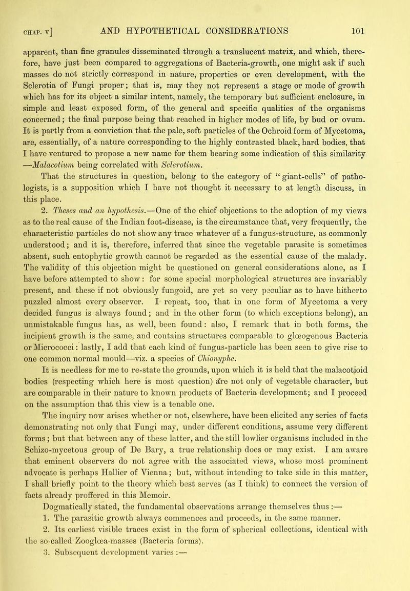 apparent, than fine granules disseminated through a translucent matrix, and which, there- fore, have just been compared to aggregations of Bacteria-growth, one might ask if such masses do not strictly correspond in nature, properties or even development, with the Sclerotia of Fungi proper; that is, may they not represent a stage or mode of growth which has for its object a similar intent, namely, the temporary but sufficient enclosure, in simple and least exposed form, of the general and specific qualities of the organisms concerned; the final purpose being that reached in higher modes of life, by bud or ovum. It is partly from a conviction that the pale, soft particles of the Ochroid form of Mycetoma, are, essentially, of a nature corresponding to the highly contrasted black, hard bodies, that I have ventured to propose a new name for them bearing some indication of this similarity —Malacotium being correlated with Sclerotium. That the structures in question, belong to the category of “ giant-cells” of patho- logists, is a supposition which I have not thought it necessary to at length discuss, in this place. 2. Theses and an hypothesis.—One of the chief objections to the adoption of my views as to the real cause of the Indian foot-disease, is the circumstance that, very frequently, the characteristic particles do not show any trace whatever of a fungus-structure, as commonly understood; and it is, therefore, inferred that since the vegetable parasite is sometimes absent, such entophytic growth cannot be regarded as the essential cause of the malady. The validity of this objection might be questioned on general considerations alone, as I have before attempted to show: for some special morphological structures are invariably present, and these if not obviously fungoid, are yet so very peculiar as to have hitherto puzzled almost every observer. I repeat, too, that in one form of Mycetoma a very decided fungus is always found; and in the other form (to which exceptions belong), an unmistakable fungus has, as well, been found: also, I remark that in both forms, the incipient growth is the same, and contains structures comparable to gloeogenous Bacteria or Micrococci: lastly, I add that each kind of fungus-particle has been seen to give rise to one common normal mould—viz. a species of Chionyphe. It is needless for me to re-state the grounds, upon which it is held that the malacotioid bodies (respecting which here is most question) sire not only of vegetable character, but are comparable in their nature to known products of Bacteria development; and I proceed on the assumption that this view is a tenable one. The in(|uiry now arises whether or not, elsewhere, have been elicited any series of facts demonstrating not only that Fungi may, under different conditions, assume very different forms; but that between any of these latter, and the still lowlier organisms included in the Schizo-mycetous group of De Bary, a true relationship does or may exist. I am aware that eminent observers do not agree with the associated views, whose most prominent advocate is perhaps Hallier of Vienna; but, without intending to take side in this matter, I shall briefly point to the theory which best serves (as I tuink) to connect the version of facts already proffered in this Memoir. Dogmatically stated, the fundamental observations arrange themselves thus :— ]. The parasitic growth always commences and proceeds, in the same manner. 2. Its earliest visible traces exist in the form of spherical collections, identical with tho so-called Zoogloea-masses (Bacteria forms). ;i. Subsequent development varies :—