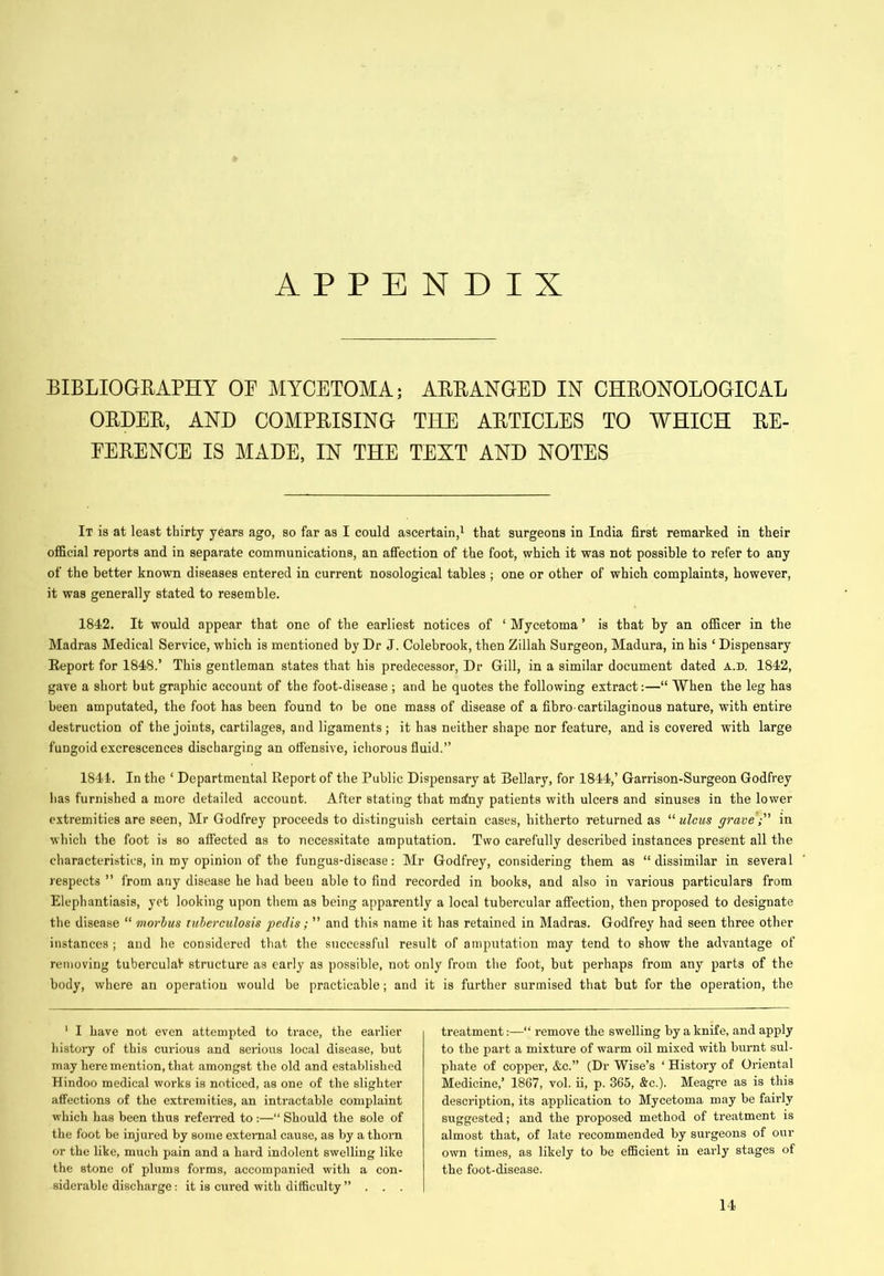 APPENDIX BIBLIOGRAPHY OF MYCETOMA; ARRANGED IN CHRONOLOGICAL ORDER, AND COMPRISING THE ARTICLES TO WHICH RE- FERENCE IS MADE, IN THE TEXT AND NOTES It is at least thirty years ago, so far as I could ascertain,^ that surgeons in India first remarked in their official reports and in separate communications, an affection of the foot, which it was not possible to refer to any of the better known diseases entered in current nosological tables ; one or other of which complaints, however, it was generally stated to resemble. 1842. It would appear that one of the earliest notices of ‘ Mycetoma ’ is that by an officer in the Madras Medical Service, which is mentioned by Dr J. Colebrook, then Zillah Surgeon, Madura, in his ‘ Dispensary Report for 1848.’ This gentleman states that his predecessor. Dr Gill, in a similar document dated a.d. 1842, gave a short but graphic account of the foot-disease ; and he quotes the following extract:—“ When the leg has been amputated, the foot has been found to be one mass of disease of a fibro cartilaginous nature, with entire destruction of the joints, cartilages, and ligaments; it has neither shape nor feature, and is covered with large fungoid excrescences discharging an ofi'ensive, ichorous fluid.” 1844. In the ‘ Departmental Report of the Public Dispensary at Bellary, for 1844,’ Garrison-Surgeon Godfrey has furnished a more detailed account. After stating that mdny patients with ulcers and sinuses in the lower extremities are seen, Mr Godfrey proceeds to distinguish certain cases, hitherto returned as “ uleus gravein which the foot is so affected as to necessitate amputation. Two carefully described instances present all the characteristics, in my opinion of the fungus-disease: Mr Godfrey, considering them as “ dissimilar in several respects ” from any disease he had been able to find recorded in books, and also in various particulars from Elephantiasis, yet looking upon them as being apparently a local tubercular affection, then proposed to designate the disease “ morhus tuberculosis pedis; ” and this name it has retained in Madras. Godfrey had seen three other instances; and he considered that the successful result of amputation may tend to show the advantage of removing tuberculaV structure as early as possible, not only from the foot, but perhaps from any parts of the body, where an operation would be practicable; and it is further surmised that but for the operation, the ' I have not even attempted to trace, the earlier history of this curious and serious local disease, but may here mention, that amongst the old and established Hindoo medical works is noticed, as one of the slighter affections of the extremities, an intractable complaint which has been thus refeiTed to :—“ Should the sole of the foot be injured by some exteimal cause, as by a thorn or the like, much pain and a hard indolent swelling like the stone of plums forms, accompanied with a con- siderable discharge: it is cured with difficulty ”... treatment;—“ remove the swelling by a knife, and apply to the part a mixture of warm oil mixed with burnt sul- phate of copper, &c.” (Dr Wise’s ‘ History of Oriental Medicine,’ 1867, vol. ii, p. 365, &c.). Meagre as is this description, its application to Mycetoma may be fairly suggested; and the proposed method of treatment is almost that, of late recommended by surgeons of our own times, as likely to be efficient in early stages of the foot-disease. 14