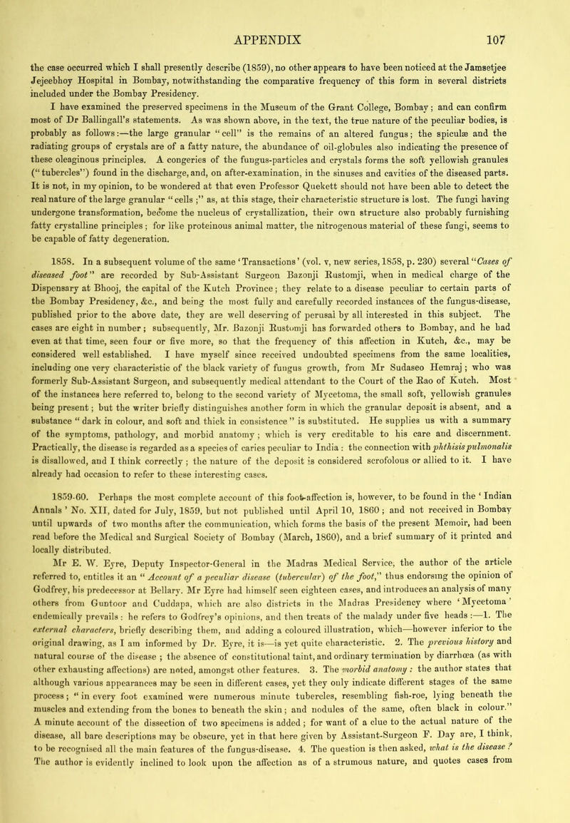 the case occurred which I shall presently describe (1859), no other appears to have been noticed at the Jamsetjee Jejeebhoy Hospital in Bombay, notwithstanding the comparative frequency of this form in several districts included under the Bombay Presidency. I have examined the preserved specimens in the Museum of the Grant College, Bombay; and can confirm most of Dr Ballingall’s statements. As was shown above, in the text, the true nature of the peculiar bodies, is probably as follows:—the large granular “ cell” is the remains of an altered fungus; the spiculse and the radiating groups of crystals are of a fatty nature, the abundance of oil-globules also indicating the presence of these oleaginous principles. A congeries of the fungus-particles and crystals forms the soft yellowish granules (“tubercles”) found in the discharge, and, on after-examination, in the sinuses and cavities of the diseased parts. It is not, in my opinion, to be wondered at that even Professor Quekett should not have been able to detect the real nature of the large granular “cells as, at this stage, their characteristic structure is lost. The fungi having undergone transformation, become the nucleus of crystallization, their own structure also probably furnishing fatty crystalline principles ; for like proteinous animal matter, the nitrogenous material of these fungi, seems to be capable of fatty degeneration. 1858. In a subsequent volume of the same ‘Transactions’ (vol. v, new series, 1858, p. 230) several “Chses of diseased foot are recorded by Sub-Assistant Surgeon Bazonji Eustomji, when in medical charge of the Dispensary at Bhooj, the capital of the Kutch Province; they relate to a disease peculiar to certain parts of the Bombay Presidency, &c., and being the most fully and carefully recorded instances of the fungus-disease, published prior to the above date, they are well deserving of perusal by all interested in this subject. The cases are eight in number; subsequently, Mr. Bazonji Eustomji has forwarded others to Bombay, and he had even at that time, seen four or five more, so that the frequency of this affection in Kutch, &c., may be considered well established. I have myself since received undoubted specimens from the same localities, including one very characteristic of the black variety of fungus growth, from Mr Sudaseo Hemraj ; who was formerly Sub-Assistant Surgeon, and subsequently medical attendant to the Court of the Eao of Kutch. Most of the instances here referred to, belong to the second variety of IMycetoma, the small soft, yellowish granules being present; but the writer briefly distinguishes another form in which the granular deposit is absent, and a substance “ dark in colour, and soft and thick in consistence ” is substituted. He supplies us with a summary of the symptoms, pathology, and morbid anatomy ; which is very creditable to his care and discernment. Practically, the disease is regarded as a species of caries peculiar to India ; the connection with phthisispulmonalis is disallowed, and I think correctly ; the nature of the deposit is considered scrofolous or allied to it. I have already had occasion to refer to these interesting cases. 1859-GO. Perhaps the most complete account of this foot-affection is, however, to be found in the ‘ Indian Annals ’ No. XII, dated for July, 1859, but not published until April 10, 18G0 ; and not received in Bombay until upwards of two months after the communication, w'hich forms the basis of the present Memoir, had been read before the Medical and Surgical Society of Bombay (March, 18G0), and a brief summary of it printed and locally distributed. Mr E. W. Eyre, Deputy Inspector-General in the Madras Medical Service, the author of the article referred to, entitles it an “ Account of a peculiar disease Ituhercular') of the foot, thus endorsing the opinion ot Godfrey, his predecessor at Bellary. Mr Eyre had himself seen eighteen cases, and introduces an analysis of many others from Guntoor and Cuddapa, which are also districts in the Madras Presidency where ‘Mycetoma eudemically prevails : he refers to Godfrey’s opinions, and then treats of the malady under five heads : 1. The external characters, briefly describing them, and adding a coloured illustration, which—however inferior to the original drawing, as I am informed by Dr. Eyre, it is—is yet quite characteristic. 2. The previous history and natural course of the disease ; the absence of constitutional taint, and ordinary termination by diarrhoea (as with other exhausting affections) are noted, amongst other features. 3. The morbid anatomy : the author states that although various appearances may be seen in different cases, yet they only indicate different stages of the same process ; “ in every foot examined were numerous minute tubercles, resembling fish-roe, lying beneath the muscles and extending from the bones to beneath the skin ; and nodules of the same, often black in colour. A minute account of the dissection of two specimens is added ; for want of a clue to the actual nature of the disease, all bare descriptions may be obscure, yet in that here given by Assistant-Surgeon F. Day are, I think, to be recognised all the main features of the fungus-disease. 4. The question is then asked, what is the disease ? The author is evidently inclined to look upon the affection as of a strumous nature, and quotes cases from