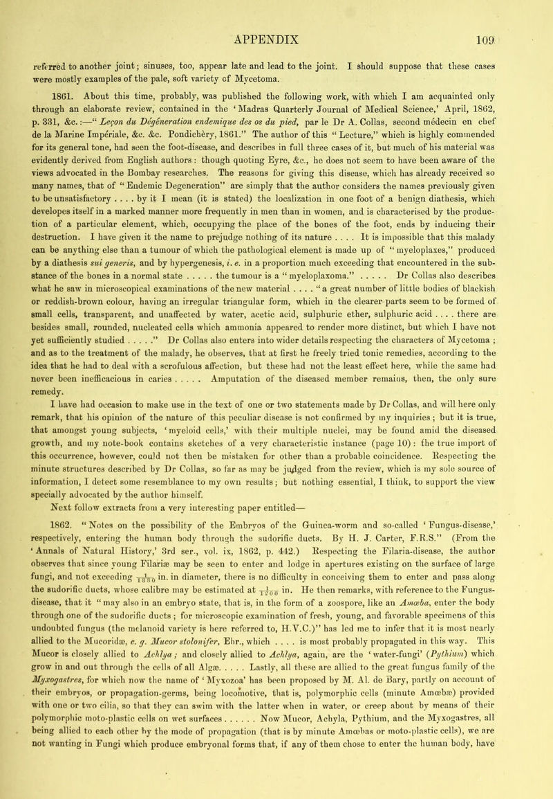 referred to another joint; sinuses, too, appear late and lead to the joint. I should suppose that these cases were mostly examples of the pale, soft variety of Mycetoma. 1861. About this time, probably, was published the following work, with which I am acquainted only through an elaborate review, contained in the ‘ Madras Quarterly Journal of Medical Science,’ April, 1862, p. 331, &c.:—“ Legon du Degeneration endemigue des os du pied, par le Dr A. Collas, second medecin en chef de la Marine Imperiale, &c. &c. Pondich^ry, 1861.” The author of this “Lecture,” which is highly commended for its general tone, had seen the foot-disease, and describes in full tliree cases of it, but much of his material was evidently derived from English authors : though quoting Eyre, &c., he does not seem to have been aware of the views advocated in the Bombay researches. The reasons for giving this disease, which has already received so many names, that of “ Endemic Degeneration” are simply that the author considers the names previously given to be unsatisfactory .... by it I mean (it is stated) the localization in one foot of a benign diathesis, which developes itself in a marked manner more frequently in men than in women, and is characterised by the produc- tion of a particular element, which, occupying the place of the bones of the foot, ends by inducing their destruction. I have given it the name to prejudge nothing of its nature .... It is impossible that this malady can be anything else than a tumour of which the pathological element is made up of “ myeloplaxes,” produced by a diathesis sui generis, and by hypergenesis, i. e. in a proportion much exceeding that encountered in the sub- stance of the bones in a normal state the tumour is a “ myeloplaxoma.” Dr Collas also describes what he saw in microscopical examinations of the new material . . . . “ a great number of little bodies of blackish or reddish-brown colour, having an irregular triangular form, which in the clearer parts seem to be formed of small cells, transparent, and unaffected by water, acetic acid, sulphuric ether, sulphuric acid .... there are besides small, rounded, nucleated cells which ammonia appeared to render more distinct, but w'hich I have not yet sufficiently studied ” Dr Collas also enters into wider details respecting the characters of Mycetoma ; and as to the treatment of the malady, he observes, that at first he freely tried tonic remedies, according to the idea that he had to deal with a scrofulous affection, but these had not the least effect here, while the same had never been inefficacious in caries Amputation of the diseased member remaiiis, then, the only sure remedy. I have had occasion to make use in the text of one or two statements made by Dr Collas, and will here only remark, that his opinion of the nature of this peculiar disease is not confirmed by my inquiries ; but it is true, that amongst young subjects, ‘ myeloid cells,’ with their multiple nuclei, may be found amid the diseased growth, and my note-book contains sketches of a very characteristic instance (page 10) : the true import of this occurrence, however, could not then be mistaken for other than a probable coincidence, llespecting the minute structures described by Dr Collas, so far as may be ju4ged from the review, which is my sole source of information, I detect some resemblance to my own results; but nothing essential, I think, to support the view specially advocated by the author himself. Next follow extracts from a very interesting paper entitled— 1862. “ Notes on the possibility of the Embryos of the Q-uiuea-worm and so-called ‘ Eungus-disense,’ respectively, entering the human body through the sudorific ducts. By H. J. Carter, F.R.S.” (From the ‘ Annals of Natural History,’ 3rd ser., vol. ix, 1862, p. 4-12.) Respecting the Filaria-disease, the author observes that since young Filarim may be seen to enter and lodge in apertures existing on the surface of large fungi, and not exceeding diameter, there is no difficulty in conceiving them to enter and pass along the sudorific ducts, whose calibre may be estimated at in. lie then remarks, with reference to the Fungus- disease, that it “ may also in an embryo state, that is, in the form of a zoospore, like an Amoeba, enter the body through one of the sudorific ducts ; for microscopic examination of fresh, young, and favorable specimens of this undoubted fungus (the melanoid variety is here referred to, H.V.C.)” has led me to infer that it is most nearly allied to the Mucoridae, e. g. Mucor stolonifer, Ehr., which .... is most probably propagated in this way. This Mucor is closely allied to Achlga; and closely allied to AcJdga, again, are the ‘ water-fungi’ (Pgthium) which grow in and out through the cells of all Algae Lastly, all these are allied to the great fungus family of the Mgxogastres, for which now the name of ‘ Myxozoa’ has been proposed by M. Al. de Bary, partly on account of their embryos, or propagation-germs, being locomotive, that is, polymorphic cells (minute Amoebae) provided with one or two cilia, so that they can swim with the latter when in water, or creep about by means of their polymorphic moto-plastic cells on wet surfaces Now Mucor, Achyla, Pythium, and the Myxogastres, all being allied to each other by the mode of propagation (that is by minute Amoebas or moto-plastic cells), we are not wanting in Fungi which produce embryonal forms that, if any of them chose to enter the human body, have
