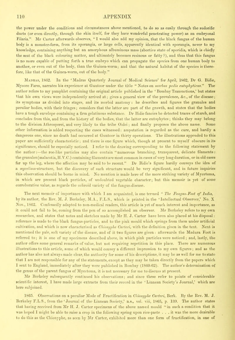 the power under the conditions and circumstances above mentioned, to do so as easily through the sudorific ducts (or even directly, through the skin itself, for they have wonderful penetrating power) as an embryonal Filaria.” Mr Carter afterwards observes, “ I would also add my opinion, that the black fungus of the human body is a monster-form, from its sporangia, or large cells, apparently identical with sporangia, never to my knowledge, containing anything but au amorphous albuminous mass (abortive state of sporidia, which is chiefiy the seat of the black colouring matter, and ultimately becomes resinous or fatty ?), and thus that this fungus is no more capable of putting forth a true embryo which can propagate the species from one human body to another, or even out of the body, than the Guinea-worm; aud that the natural habitat of the species is there- fore, like that of the Guinea-worm, out of the body.” M.vdbas, 1862. In the ‘Madras Quarterly Journal of Medical Science’ for April, 1862, Dr G. Bidie, Mysore Farm, narrates his experience at Guntoor under the title “ Notes on morhus pedis entophyticiis. The author refers to my pamphlet containing the original article published in the ‘ Bombay Transactions,’ but states that his own views were independently arrived at; gives a general view of the prevalence, &c., of the disease; its symptoms as divided into stages, and its morbid anatomy : he describes and figures the granules and peculiar bodies, with their fringes; considers that the latter are part of the growth, and states that the bodies have a tough envelope containing a firm gelatinous substance. Dr Bidie fancies he detected traces of starch, and concludes from this, aud from the history of the bodies, that the latter are entophytes; thinks they may belong to the division Athrosporei, and very likely to the tribe Oidei ; and finally proposes the above name. Some other information is added respecting the cases witnessed: amputation is regarded as the cure, and hardly a dangerous one, since no death had occurred at Guntoor in thirty operations. The illustrations appended to this paper are sufficiently characteristic ; and there is one figure which, though at present to myself obscure in its significance, should be es|)ecially noticed. I refer to the drawing corresponding to the following statement by the author:—the roe-like particles may also contain “numerous branching, transparent, delicate filaments: the granules (malacotia, It.Y.C.) containing filaments are most common in cases of very long duration, or in old cases far up the leg, where the affection may be said to be recent.” Dr Bidie’s figure hardly conveys the idea of a ?nyceZ»i;«-structure, but the discovery of such structure would be very significant, aud in future inquiries this observation should be borne in mind. No mention is made here of the more striking variety of Mycetoma, in which are present black particles, of undoubted vegetable character; but this memoir is yet of some corroborative value, as regards the ochroid variety of the fungus-disease. The next memoir cf importance with which T am acquainted, is one termed “ The Fungus-Foot of India, by its author, the Eev. M. J. Berkeley, M.A., F.L.S., which is printed in the ‘Intellectual Observer,’ No. X Nov., 1862. Confessedly adapted to non-medical readers, this article is yet of much interest and importance, as it could not fail to be, coming from the pen of so accomplished an observer. Air Berkeley refers to my own researches, aud states that notes and sketches made by Air II. J. Carter have been also placed at his disposal: reference is made to the black fungus-particles, and to the pink mould which springs from them under artificial cultivation, and which is now characterised as Chiongphe Carleri, with the definition given in the text. Next is mentioned the pale, soft variety of the disease, aud of it two figures are given : afterwards the Aladura Foot is referred to; it is one of my specimens described above, in which pink particles were noticed ; and, lastly, the author offers some general remarks of value, but not requiring repetition in this place. There are numerous illustrations to this article, some of which would convey a different impression to my own figures; and as the author has also not always made clear, the authority for some of his descriptions, it may be as well for me to state that I am not responsible for any of the statements, except as they may be taken directly from the papers which I sent to England, immediately after they were published in Bombay (1860-62). The author’s determination of the genus of the parent fungus of Alycctoma, it is not necessary for me to discuss at present. Air Berkeley subsequently continued his observations; and since these refer to points of considerable scientific interest, I have made large extracts from their record in the ‘ Liunean Society’s Journal,’ which are here subjoined. 186-j. Observations on a peculiar Alode of Fructification in Chiongphe Carteri, Berk. By the Rev. M. J. Berkeley F.L.S., from the ‘ Journal of the-Linnean Society,’ n.s., vol. viii, 1865, p. 1.39. The author states that having received from Air H. J. Carter specimens of the above named mould “in such a condition that it was hoped I might be able to raise a crop in the following spring upon rice-paste ... it was the more desirable to do this as the Chionyphe, as seen by Air Carter, exhibited more than one form of fructification, in one of