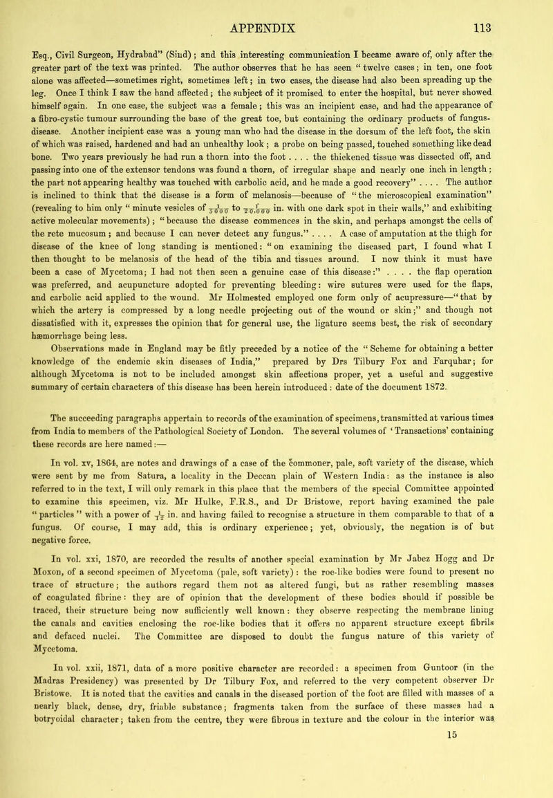 Esq., Civil Surgeon, Hydrabad’* (Sind) ; and tbis interesting communication I became aware of, only after the greater part of the text was printed. The author observes that he has seen “ twelve cases; in ten, one foot alone was affected—sometimes right, sometimes left; in two cases, the disease had also been spreading up the leg. Once I think I saw the hand affected; the subject of it promised to enter the hospital, but never showed himself again. In one case, the subject was a female ; this was an incipient case, and had the appearance of a fibro-cystic tumour surrounding the base of the great toe, but containing the ordinary products of fungus- disease. Another incipient case was a young man who had the disease in the dorsum of the left foot, the skin of which was raised, hardened and had an unhealthy look ; a probe on being passed, touched something like dead bone. Two years previously he had run a thorn into the foot .... the thickened tissue was dissected off, and passing into one of the extensor tendons was found a thorn, of irregular shape and nearly one inch in length ; the part not appearing healthy was touched with carbolic acid, and he made a good recovery” .... The author is inclined to think that the disease is a form of melanosis—-because of “the microscopical examination” (revealing to him only “ minute vesicles of to in. with one dark spot in their walls,’ ’ and exhibiting active molecular movements); “ because the disease commences in the skin, and perhaps amongst the cells of the rete mucosum ; and because I can never detect any fungus.” .... A case of amputation at the thigh for disease of the knee of long standing is mentioned: “ on examining the diseased part, I found what I then thought to be melanosis of the head of the tibia and tissues around. I now think it must have been a case of Mycetoma; I had not tiien seen a genuine case of this disease:” .... the flap operation was preferred, and acupuncture adopted for preventing bleeding: wire sutures were used for the flaps, and carbolic acid applied to the wound. Mr Holmested employed one form only of acupressure—“that by which the artery is compressed by a long needle projecting out of the wound or skin;” and though not dissatisfied with it, expresses the opinion that for general use, the ligature seems best, the risk of secondary haemorrhage being less. Observations made in England may be fitly preceded by a notice of the “ Scheme for obtaining a better knowledge of the endemic skin diseases of India,” prepared by Drs Tilbury Fox and Earquhar; for although Mycetoma is not to be included amongst skin affections proper, yet a useful and suggestive summary of certain characters of this disease has been herein introduced : date of the document 1872. The succeeding paragraphs appertain to records of the examination of specimens, transmitted at various times from India to members of the Pathological Society of London. The several volumes of ‘ Transactions’ containing these records are here named:— In vol. XV, 1864, are notes and drawings of a case of the commoner, pale, soft variety of the disease, which were sent by me from Satura, a locality in the Deccan plain of Western India: as the instance is also referred to in the text, I will only remark in this place that the members of the special Committee appointed to examine this specimen, viz. Mr Hulke, E.E.S., and Dr Bristowe, report having examined the pale “ particles ” with a power of in. and having failed to recognise a structure in them comparable to that of a fungus. Of course, I may add, this is ordinary experience; yet, obviously, the negation is of but negative force. In vol. xxi, 1870, are recorded the results of another special examination by Mr Jabez Hogg and Dr Moxon, of a second specimen of Mycetoma (pale, soft variety) : the roe-like bodies were found to present no trace of structure; the authors regard them not as altered fungi, but as rather resembling masses of coagulated fibrine : they are of opinion that the development of these bodies should if possible be traced, their structure being now sufficiently well known : they observe respecting the membrane lining the canals and cavities enclosing the roe-like bodies that it offers no apparent structure except fibrils and defaced nuclei. The Committee are disposed to doubt the fungus nature of this variety of Mycetoma. In vol. xxii, 1871, data of a more positive character are recorded: a specimen from Guntoor (in the Madras Presidency) was presented by Dr Tilbury Eox, and referred to the very competent observer Dr Bristowe. It is noted that the cavities and canals in the diseased portion of the foot are filled with masses of a nearly black, dense, dry, friable substance; fragments taken from the surface of these masses had a botryoidal character; taken from the centre, they were fibrous in texture and the colour in the interior was 15