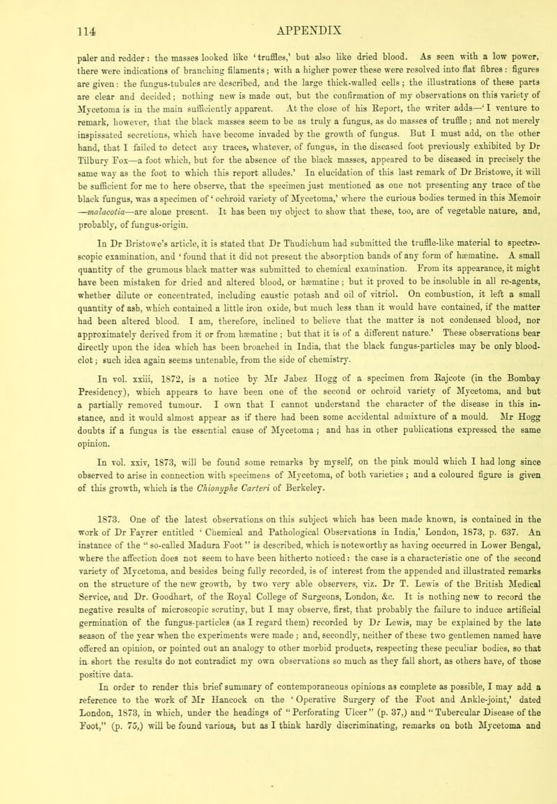 paler and redder: the tnasses looked like ‘truffles,’ but also like dried blood. As seen with a low power, there were indications of branching filaments; with a higher power these were resolved into flat fibres : figures are given: the fungus-tubules are described, and the large thick-walled cells ; the illustrations of these parts are clear and decided; nothing new is made out, but the confirmation of my observations on this variety of ^lycetoma is in the main sufficiently apparent. At the close of his Eeport, the writer adds—‘ I venture to remark, however, that the black masses seem to be as truly a fungus, as do masses of truffle; and not merely inspissated secretions, which have become invaded by the growth of fungus. But I must add, on the other hand, that I failed to detect any traces, whatever, of fungus, in the diseased foot previously exhibited by Dr Tilbury Fox—a foot which, but for the absence of the black masses, appeared to be diseased in precisely the same way as the foot to which this report alludes,’ In elucidation of this last remark of Dr Bristowe, it will be sufficient for me to here observe, that the specimen just mentioned as one not presenting any trace of the black fungus, was a specimen of ‘ ochroid variety of Mycetoma,’ where the curious bodies termed in this Memoir —malacotia—are alone present. It has been my object to show that these, too, are of vegetable nature, and, probably, of fungus-origin. In Dr Bristowe’s article, it is stated that Dr Thudichum had submitted the truffle-like material to spectro- scopic examination, and ‘ found that it did not present the absorption bands of any form of hsematine. A small quantity of the grumous black matter was submitted to chemical examination. From its appearance, it might have been mistaken for dried and altered blood, or hmmatine; but it proved to be insoluble in all re-agents, whether dilute or concentrated, including caustic potash and oil of vitriol. On combustion, it left a small quantity of ash, which contained a little iron oxide, but much less than it would have contained, if the matter had been altered blood. I am, therefore, inclined to believe that the matter is not condensed blood, nor approximately derived from it or from hfematine ; but that it is of a difierent nature.’ These observations bear directly upon the idea which has been broached in India, that the black fungus-particles may be only blood- clot ; such idea again seems untenable, from the side of chemistry. In vol. xxiii, 1872, is a notice by Mr Jabez Hogg of a specimen from Eajcote (in the Bombay Presidency), which appears to have been one of the second or ochroid variety of Mycetoma, and but a partially removed tumour. I own that I cannot understand the character of the disease in this in- stance, and it would almost appear as if there had been some accidental admixture of a mould. Mr Hogg doubts if a fungus is t’ue essential cause of Mycetoma ; and has in other publications expressed the same opinion. In vol. xxiv, 1873, will be found some remarks by myself, on the pink mould which I had long since observed to arise in connection with specimens of Mycetoma, of both varieties ; and a coloured figure is given of this growth, which is the CTiionyphe Carteri of Berkeley. 1873. One of the latest observations on this subject which has been made known, is contained in the work of Dr Fayrer entitled ‘ Chemical and Pathological Observations in India,’ London, 1873, p. 637. An instance of the “ so-called Madura Foot ” is described, which is noteworthy as having occurred in Lower Bengal, where the afi'ection does not seem to have been hitherto noticed: the case is a characteristic one of the second variety of Mycetoma, and besides being fully recorded, is of interest from the appended and illustrated remarks on the structure of the new growth, by two very able observers, viz. Dr T. Lewis of the British Medical Service, and Dr. Goodhart, of the Eoyal College of Surgeons, London, &c. It is nothing new to record the negative results of microscopic scrutiny, but I may observe, first, that probably the failure to induce artificial germination of the fungus-particles (as I regard them) recorded by Dr Lewis, may be explained by the late season of the year when the experiments were made ; and, secondly, neither of these two gentlemen named have ofi’ered an opinion, or pointed out an analogy to other morbid products, respecting these peculiar bodies, so that im short the results do not contradict my own observations so much as they fall short, as others have, of those positive data. In order to render this brief summary of contemporaneous opinions as complete as possible, I may add a reference to the work of Mr Hancock on the ‘ Operative Surgery of the Foot and Ankle-joint,’ dated London, 1873, in which, under the headings of “ Perforating Ulcer ” (p. 37,) and “ Tubercular Disease of the Foot,” (p. 75,) will be found various, but as I think hardly discriminating, remarks on both Mycetoma and