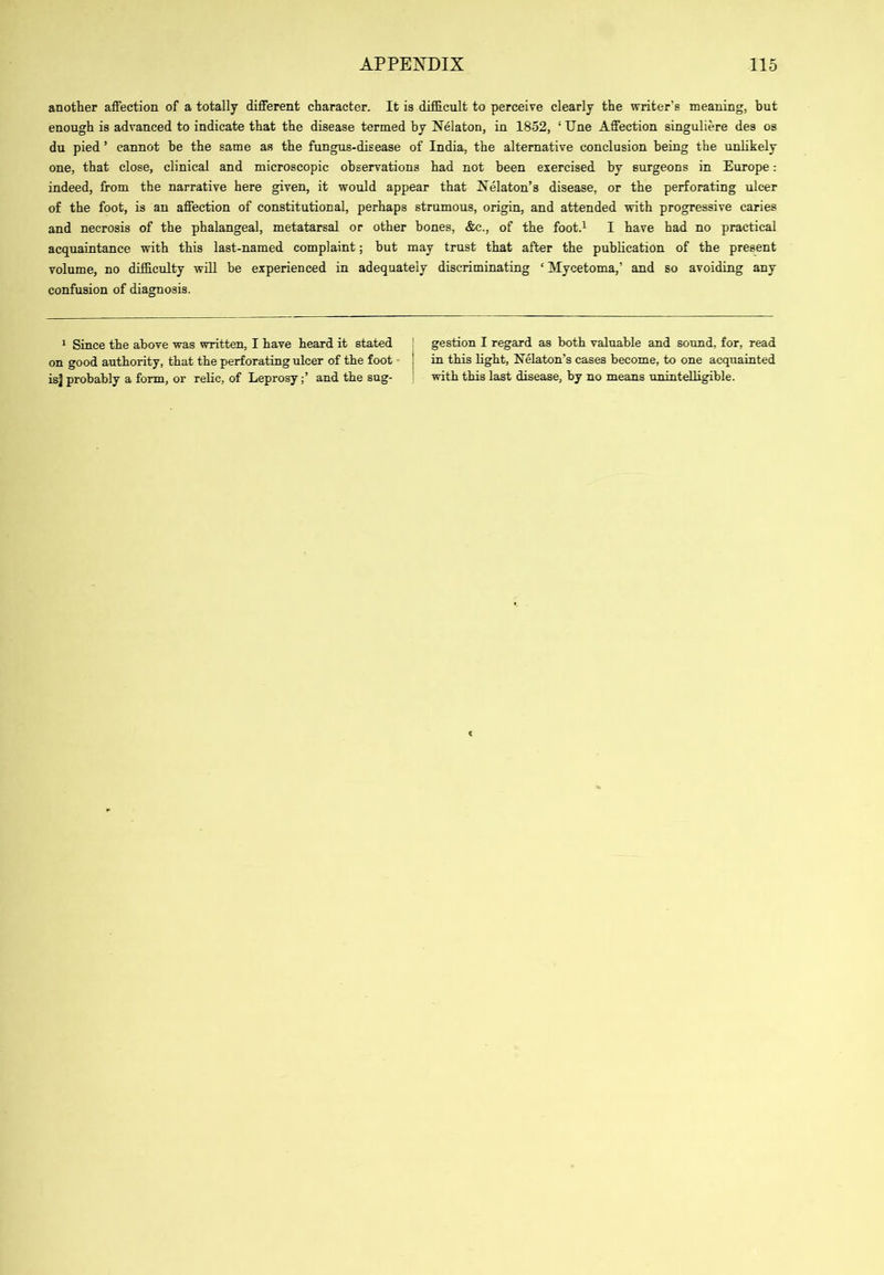 another affection of a totally different character. It is difficult to perceive clearly the writer’s meaning, hut enough is advanced to indicate that the disease termed by Nekton, in 1852, ‘ Une Affection singuliere des os du pied ’ cannot he the same as the fungus-disease of India, the alternative conclusion being the unlikely one, that close, clinical and microscopic observations had not been exercised by surgeons in Europe: indeed, from the narrative here given, it would appear that Nekton’s disease, or the perforating ulcer of the foot, is an affection of constitutional, perhaps strumous, origin, and attended vrith progressive caries and necrosis of the phakngeal, metatarsal or other hones, &c., of the foot.^ I have had no practical acquaintance with this last-named complaint; but may trust that after the publication of the present volume, no difficulty will be experienced in adequately discriminating ‘ Mycetoma,’ and so avoiding any confusion of diagnosis. * Since the above was written, I have heard it stated on good authority, that the perforating ulcer of the foot isj probably a form, or relic, of Leprosy;’ and the sug- gestion I regard as both valuable and sound, for, read in this light. Nekton’s cases become, to one acquainted with this last disease, by no means unintelligible.