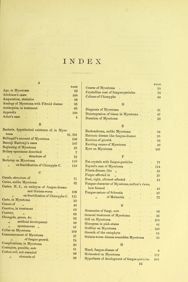 INDEX A PAGE Age, in Mycetoma . . . .22 Aitchison’s cases .... 108 Amputation, statistics . . . .56 Analogy of Mycetoma with Fibroid disease . 35 Antiseptics, in treatment . . .65 Appendix ..... 108 Asher’s case . . . . .4 B Bacteria, hypothetical existence of, in Myce- toma .... 81, 101 Ballingall’s account of Mycetoma . . 106 Bazonji Rustomji’s cases . . . 107 Beginning of Mycetoma . .25 Bellary specimens described . ,7 » ,) structure of . .72 Berkeley on Mycetoma . .110 „ on fructification of Chionyphe C. . 110 C Canals, structure of . Caries, unlike Mycetoma Carter, H. J., on embryos of fungus-disease and Guinea-worm » on fructification of Chionyphe C Caste, in Mycetoma Causes of „ . , Caustics, in treatment . Cautery, „ . . . Chionyphe, genus, &c. . „ artificial development „ spontaneous „ Collas on Mycetoma Commencement of Mycetoma of fungus growth Complications, in Mycetoma Contagion, possible, note Cotton-soil, not essential » elements of 71 32 109 111 23 49 62 63 92 89 87 109 27 78 30 51 39 89 Course of Mycetoma Crystalline coat of fungus-particles Culture of Chionyphe D Diagnosis of Mycetoma Disintegration of tissue in Mycetoma . Duration of Mycetoma E Enchondroma, unlike Mycetoma Entozoic disease like fungus-disease Excision of growth Exciting causes of Mycetoma Eyre on Mycetoma F Fat-crystals with fungus-particles Fayrer’s case of Mycetoma Filaria-disease, like „ Finger affected in „ Foot, right, oftenest affected Fungus-character of Mycetoma, author’s views, how formed .... Fungus-nature of Sclerotia „ ofMalacotia G Gemmules of fungi, note General treatment of Mycetoma Gill on Mycetoma Gloeogena in pink-stains Godfrey on Mycetoma . Growth of the entophyte Guinea-worm disease resembles Mycetoma H Hand, fungus-disease of Holmested on Mycetoma Hypothesis of development of fungus-particles IG PAGE 28 76 89 31 47 29 34 35 56 49 107 77 114 35 25 24 43 67 72 86 55 105 81 105 81 35 6 112 401