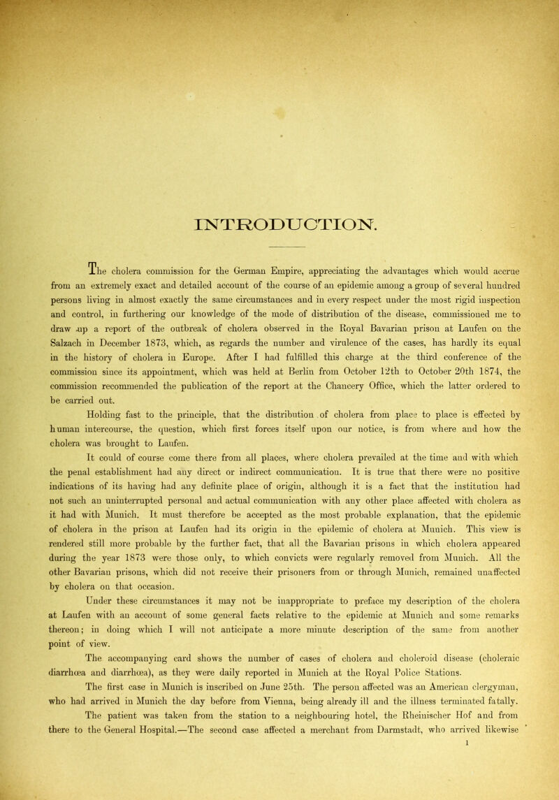 INTRODUCTION. The cholera commission for the German Empire, appreciating the advantages which would accrue from an extremely exact and detailed account of the course of an epidemic among a group of several hundred persons living in almost exactly the same circumstances and in every respect under the most rigid inspection and control, in furthering our knowledge of the mode of distribution of the disease, commissioned me to draw -up a report of the outbreak of cholera observed in the Royal Bavarian prison at Laufen on the Salzach in December 1873, which, as regards the number and virulence of the cases, has hardly its equal in the history of cholera in Europe. After I had fulfilled this charge at the third conference of the commission since its appointment, which was held at Berliu from October 12th to October 20th 1874, the commission recommended the publication of the report at the Chancery Office, which the latter ordered to be carried out. Holding fast to the principle, that the distribution of cholera from place to place is effected by human intercourse, the question, which first forces itself upon our notice, is from where and how the cholera was brought to Laufen. It could of course come there from all places, where cholera prevailed at the time aud with which the penal establishment had any direct or indirect communication. It is true that there were no positive indications of its having had any definite place of origin, although it is a fact that the institution had not such an uninterrupted personal and actual communication with any other place affected with cholera as it had with Munich. It must therefore be accepted as the most probable explanation, that the epidemic of cholera in the prison at Laufen had its origin in the epidemic of cholera at Munich. This view is rendered still more probable by the further fact, that all the Bavariau prisons in which cholera appeared during the year 1873 were those only, to which convicts were regularly removed from Munich. All the other Bavarian prisons, which did not receive their prisoners from or through Munich, remained unaffected by cholera on that occasion. Under these circumstances it may not be inappropriate to preface my description of the cholera at Laufen with an account of some general facts relative to the epidemic at Munich and some remarks thereon; in doing which I will not anticipate a more minute description of the same from another point of view. The accompanying card shows the number of cases of cholera and choleroid disease (choleraic diarrhoea and diarrhoea), as they were daily reported in Munich at the Royal Police Stations. The first case in Munich is inscribed on June 25th. The person affected was an American clergyman, who had arrived in Munich the day before from Vienna, being already ill and the illness terminated fatally. The patient was taken from the station to a neighbouring hotel, the Rheiuischer Hof and from there to the General Hospital.—The second case affected a merchant from Darmstadt, who arrived likewise l