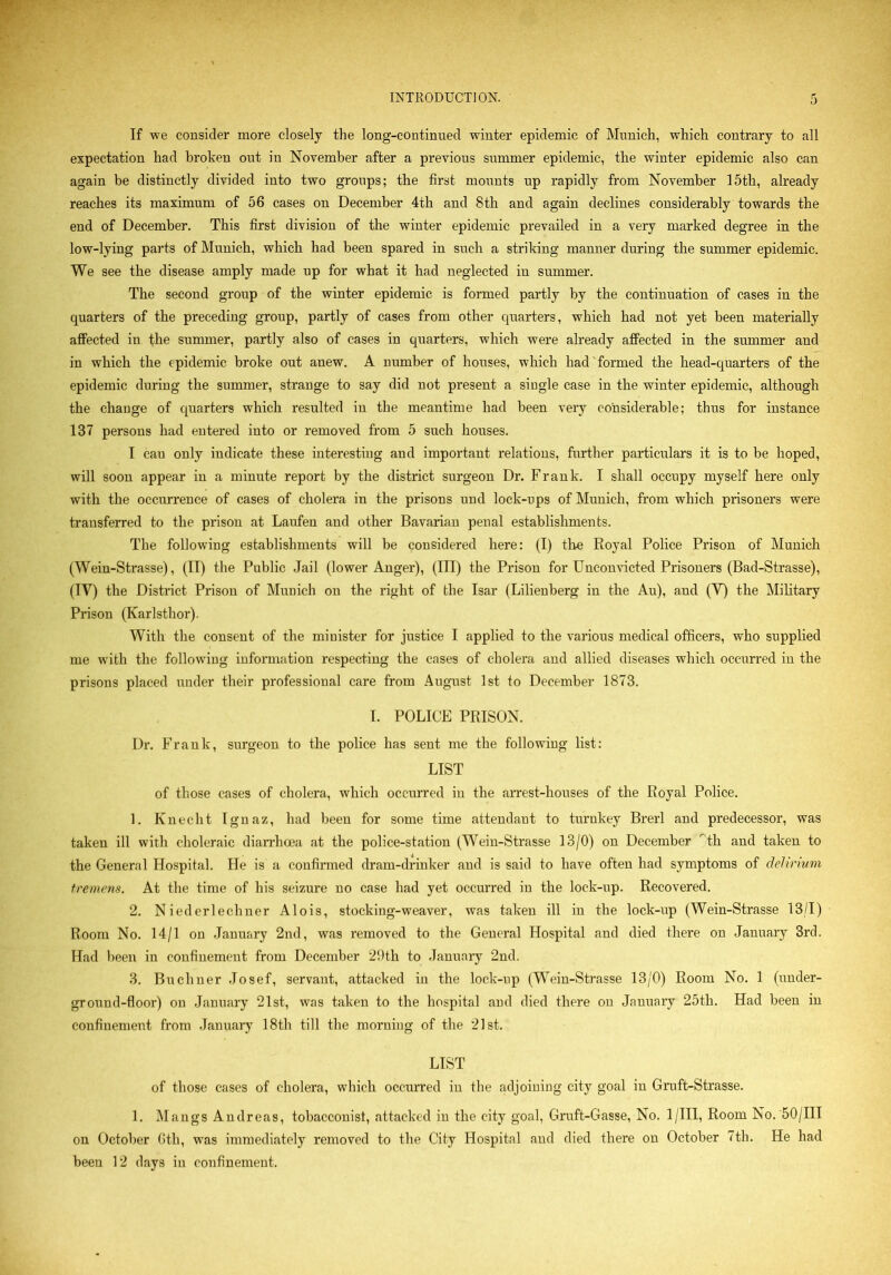 If we consider more closely the long-continued winter epidemic of Munich, which contrary to all expectation had broken out in November after a previous summer epidemic, the winter epidemic also can again be distinctly divided into two groups; the first mounts up rapidly from November 15th, already reaches its maximum of 56 cases on December 4th and 8th and again declines considerably towards the end of December. This first division of the winter epidemic prevailed in a very marked degree in the low-lying parts of Munich, which had been spared in such a striking manner during the summer epidemic. We see the disease amply made up for what it had neglected in summer. The second group of the winter epidemic is formed partly by the continuation of cases in the quarters of the preceding group, partly of cases from other quarters, which had not yet been materially affected in the summer, partly also of cases in quarters, which were already affected in the summer and in which the epidemic broke out anew. A number of houses, which had formed the head-quarters of the epidemic during the summer, strange to say did not present a single case in the winter epidemic, although the change of charters which resulted in the meantime had been very considerable; thus for instance 137 persons had entered into or removed from 5 such houses. I cau only indicate these interesting and important relations, further particulars it is to be hoped, will soon appear in a minute report by the district surgeon Dr. Frank. I shall occupy myself here only with the occurrence of cases of cholera in the prisons und lock-ups of Munich, from which prisoners were transferred to the prison at Laufen and other Bavarian penal establishments. The following establishments will be considered here: (I) tire Royal Police Prison of Munich (Wein-Strasse), (II) the Public Jail (lower Anger), (III) the Prison for Unconvicted Prisoners (Bad-Strasse), (TV) the District Prison of Munich on the right of the Isar (Lilienberg in the Au), and (V) the Military Prison (Karlsthor). With the consent of the minister for justice I applied to the various medical officers, who supplied me with the following information respecting the cases of cholera and allied diseases which occurred in the prisons placed under their professional care from August 1st to December 1873. I. POLICE PRISON. Dr. Frank, surgeon to the police has sent me the following list: LIST of those cases of cholera, which occurred in the arrest-houses of the Royal Police. 1. Ivnecht Ignaz, had been for some time attendant to turnkey Brerl and predecessor, was taken ill with choleraic diarrhoea at the police-station (Wein-Strasse 13/0) on December tli and taken to the General Hospital. He is a confirmed dram-drinker and is said to have often had symptoms of delirium tremens. At the time of his seizure no case had yet occurred in the lock-up. Recovered. 2. N iederlechner Alois, stocking-weaver, was taken ill in the lock-up (Wein-Strasse 13/1) Room No. 14/1 on January 2nd, was removed to the General Hospital and died there on January 3rd. Had been in confinement from December 29th to January 2nd. 3. Buchner Josef, servant, attacked in the lock-up (Wein-Strasse 13/0) Room No. 1 (under- ground-floor) on January 21st, was taken to the hospital and died there on January 25th. Had been in confinement from January 18th till the morning of the 21st. LIST of those cases of cholera, which occurred in the adjoining city goal in Gruft-Strasse. 1. Mangs Andreas, tobacconist, attacked in the city goal, Gruft-Gasse, No. 1 /III, Room No. 50/III on October 6th, wras immediately removed to the City Hospital aud died there on October 7th. He had been 12 days in confinement.