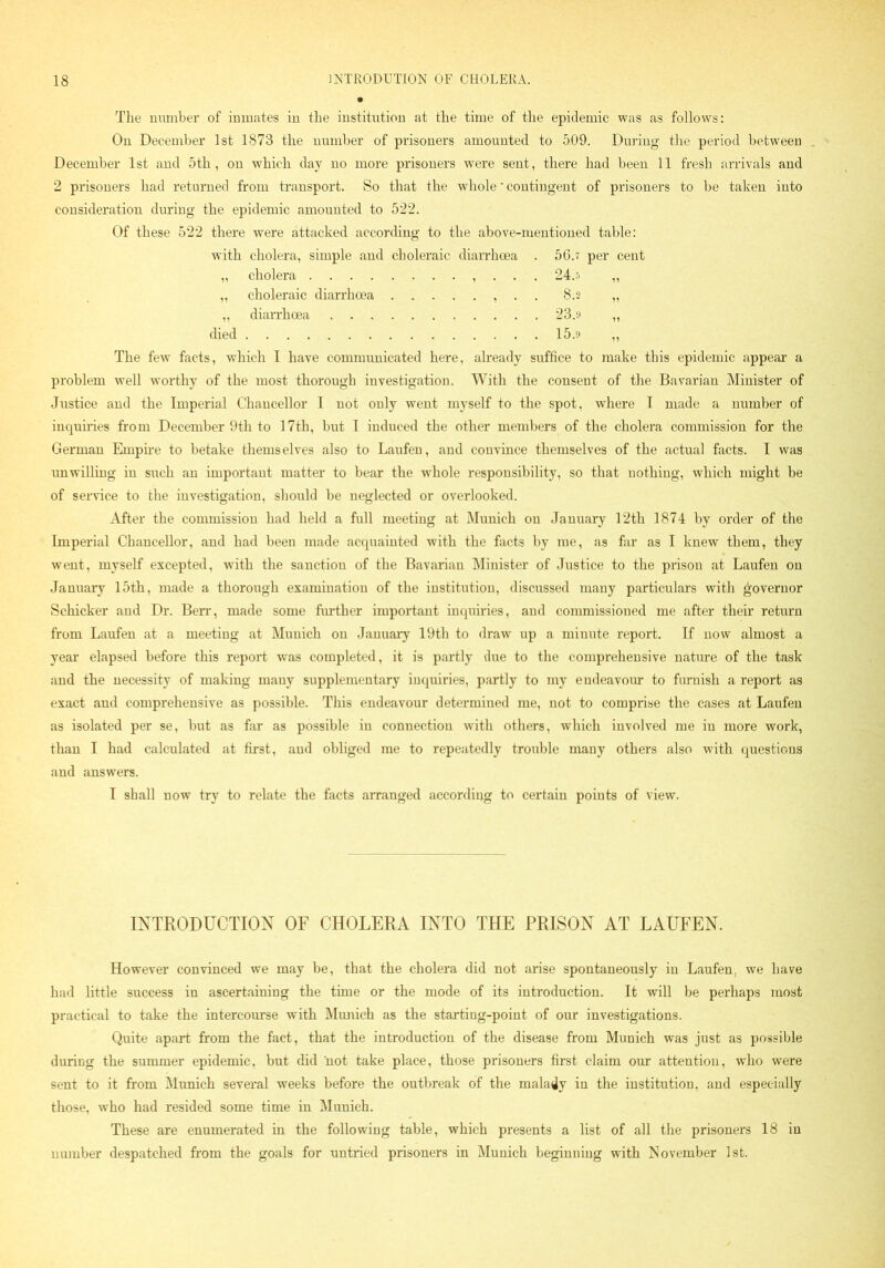 The number of inmates in the institution at the time of the epidemic was as follows: On December 1st 1873 the number of prisoners amounted to 509. During the period between December 1st and 5th, on which day no more prisoners wTere sent, there had been 11 fresh arrivals and 2 prisoners had returned from transport. So that the whole * contingent of prisoners to be taken into consideration during the epidemic amounted to 522. Of these 522 there were attacked according to the above-mentioned table: with cholera, simple and choleraic diarrhoea . 56a per cent „ cholera , . . . 24.5 ,, ,, choleraic diarrhoea . . 8.2 „ „ diarrhoea 23.9 ,, died 15.9 „ The few facts, which I have communicated here, already suffice to make this epidemic appear a problem well worthy of the most thorough investigation. With the consent of the Bavarian Minister of Justice and the Imperial Chancellor I not only went myself to the spot, where T made a number of inquiries from December 9th to 17th, but I induced the other members of the cholera commission for the German Empire to betake themselves also to Laufen, and convince themselves of the actual facts. I was unwilling in such an important matter to bear the wdiole responsibility, so that nothing, which might be of service to the investigation, should be neglected or overlooked. After the commission had held a full meeting at Munich on January 12th 1874 by order of the Imperial Chancellor, and had been made acquainted with the facts by me, as far as T knew them, they went, myself excepted, with the sanction of the Bavarian Minister of Justice to the prison at Laufen on January 15th, made a thorough examination of the institution, discussed many particulars with governor Scliicker and Dr. Berr, made some further important inquiries, and commissioned me after their return from Laufen at a meeting at Munich on January 19th to draw up a minute report. If now almost a year elapsed before this report was completed, it is partly due to the comprehensive nature of the task and the necessity of making many supplementary inquiries, partly to my endeavour to furnish a report as exact and comprehensive as possible. This endeavour determined me, not to comprise the cases at Laufen as isolated per se, but as far as possible in connection with others, which involved me in more work, than I had calculated at first, and obliged me to repeatedly trouble many others also with questions and answers. I shall now try to relate the facts arranged according to certain points of view. INTRODUCTION OF CHOLERA INTO THE PRISON AT LAUFEN. However convinced we may be, that the cholera did not arise spontaneously in Laufen, we have had little success in ascertaining the time or the mode of its introduction. It will be perhaps most practical to take the intercourse with Munich as the starting-point of our investigations. Quite apart from the fact, that the introduction of the disease from Munich was just as possible during the summer epidemic, but did not take place, those prisoners first claim our attention, who were sent to it from Munich several weeks before the outbreak of the malady in the institution, and especially those, who had resided some time in Munich. These are enumerated in the following table, which presents a list of all the prisoners 18 in number despatched from the goals for untried prisoners in Munich beginning with November 1st.