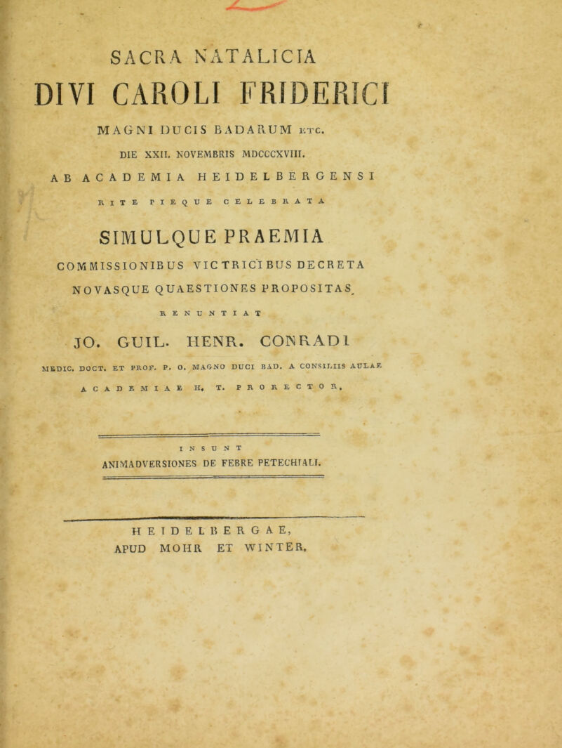 SACRA NATALICIA DIVI CAROLI FRIDERICt MAGNI DUCIS BADARUM i:tc. DIE XXII. NOVEMBRIS MDCCCXVIII. AB ACADEMIA HEIDELBERGENSI RITE F I E Q U E CELEBRATA SIMULQUE PRAEMIA COMMISSIONIBUS VICTRICIBUS DECRETA NOVASQUE QUAESTIONES PROPOSITAS^ RENUNTIAT JO. GUIL. IIENR. CONRAD1 MEDIC, DOCT. ET PROF. P. O. MAGNO DUCI BAD. A CONSILIIS AULAE ACADEMIAE H, T. PRORECTOR» INSUNT ANIMADVERSIONES DE FEBRE PETECHTALf. H E T D E L R E R G A E, APUD MOHR ET WIN TER,