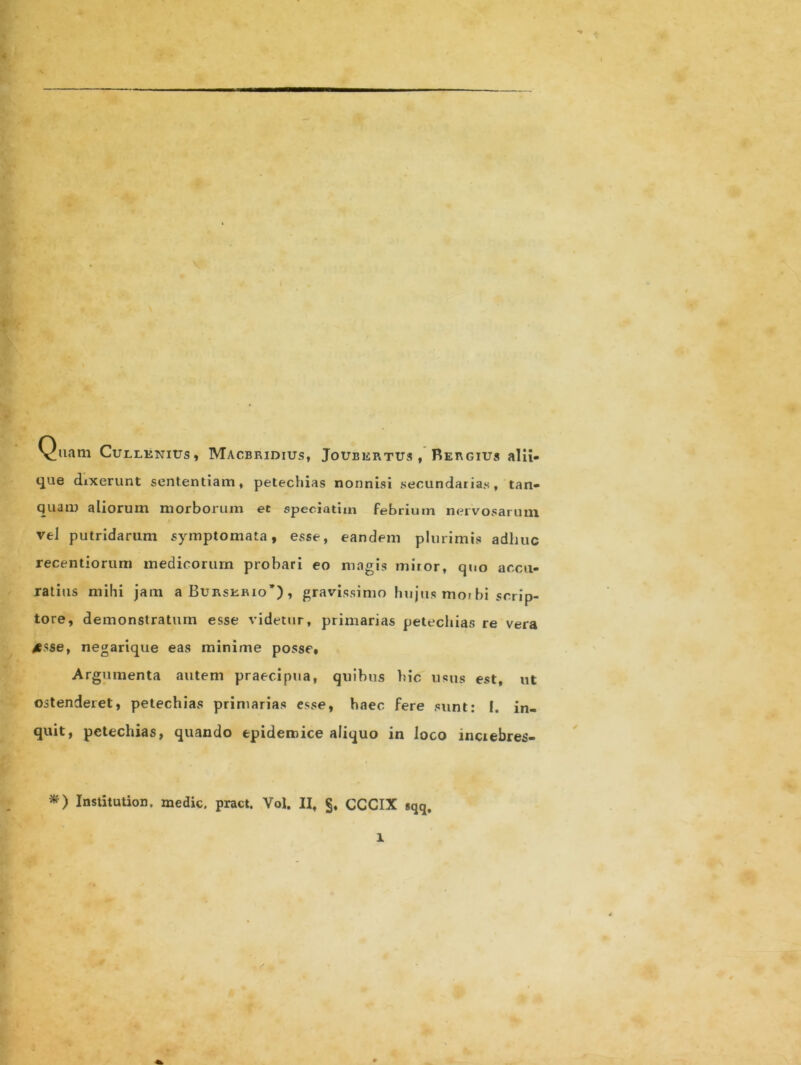 Quam Cullenius, Macbridius, Joubertus , Rergius alii- que dixerunt sententiam, petechias nonnisi secundarias, tan- quam aliorum morborum et speeiatim febrium nervosarum vel putridarum symptomata, esse, eandem plurimis adhuc recentiorum medicorum probari eo magis miror, quo accu- ratius mihi jam a Burskrio’) , gravissimo hujus mo» bi scrip- tore, demonstratum esse videtur, primarias petechias re vera >esse, negarique eas minime posse. Argumenta autem praecipua, quibus hic usus est, ut ostenderet, petechias primarias esse, haec fere sunt: I. in- quit, petechias, quando epidemice aliquo in loco inciebres- *) Institution. medie, pract. Vol. II, §, CCCIX gqq, l