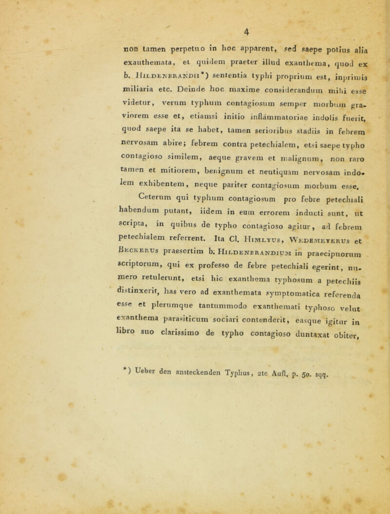 non tamen perpetuo in hoc apparent, sed saepe potius alia exanthemata, ei quirlem praeter illud exanthema, quod ex b. Hi:ldenbra:ndji *) sententia typhi proprium est, jnprimis miliaria etc. Deinde hoc maxime considerandum mihi esse videtur, verum typhum contagiosum semper morbum gra- viorem esse et, etiamsi initio inflammatoriae indolis fuerit, quod saepe ita se habet, tamen serioribus stadiis in febrem nervosam abire; febrem contra petechialem, etsi saepe typho contagioso similem, aeque gravem et malignum, non raro tamen et mitiorem, benignum et neutiquam nervosam indo- lem exhibentem, neque pariter contagiosum morbum esse. Ceterum qui typhum contagiosum pro febre petechiali habendum putant, iidem in eum errorem inducti sunt, ut scripta, in quibus de typho contagioso agitur, ad febrem petechialem referrent. Ita Cl. Himlyus, Wkdemkterus et Bkckerus praesertim b. Hildenbrandium in praecipuorum scriptorum, qui ex professo de febre petechiali egerint, nu- mero retulerunt, etsi hic exanthema typhosum a petechiis distinxerit, has vero ad exanthemata symptomatica referenda esse et plerumque tantummodo exanthemati typhoso velut exanthema parasiticum sociari contenderit, easque igitur in libro suo clarissimo de typho contagioso duntaxat obiter, *) Ueber den ansteckenden Typhus, 2te Aufl, p. 50. sqq.