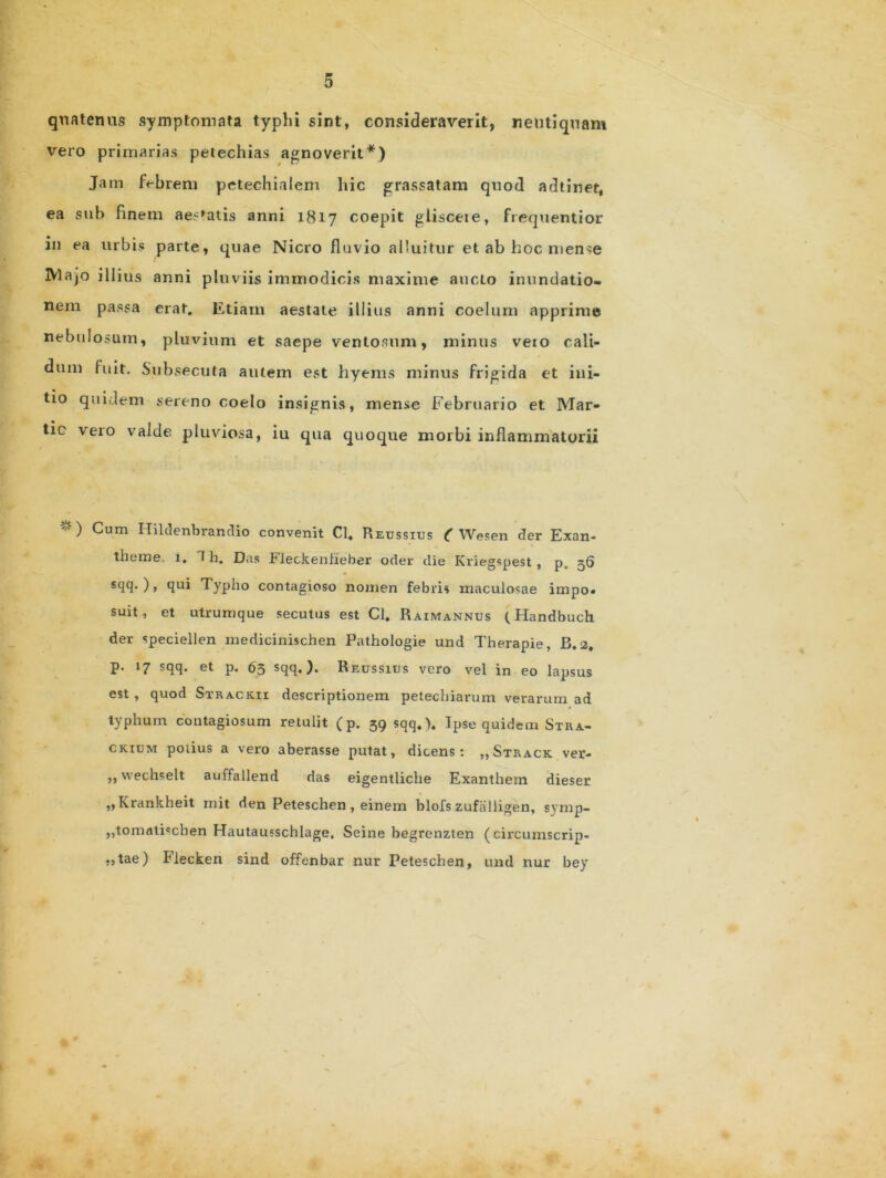 quatenus symptomata typhi sint, consideraverit, neutiquam vero primarias petechias agnoverit*) Jam febrem petechialem hic grassatam quod adtiner, ea sub finem aeratis anni 1817 coepit glisceie, frequentior in ea urbis parte, quae Nicro fluvio alluitur et ab hoc mense r IVlajo illius anni pluviis immodicis maxime aucto inundatio- nem passa erat. Etiam aestate illius anni coelum apprime nebulosum, pluvium et saepe ventosum, minus veio cali- dum fuit. Subsecuta autem est hyems minus frigida et ini- tio quidem sereno coelo insignis, mense Februario et Mar- tio vero valde pluviosa, iu qua quoque morbi inflammatorii *) Cum Hildenbrandio convenit Cl, Reussius ( Wesen der Exan- theme. 1« I h. Das Fleckenfieber oder die Kriegspest , p„ 56 scl<3- ) > Typh° contagioso nomen febris maculosae impo. suit, et utrum que secutus est Cl. Raimannds (Handbuch der speciellen medicinischen Pathologie und Therapie, B. a. p. 17 sqq. et p. 63 sqq.). Reussius vero vel in eo lapsus est , quod Strack.ii descriptionem petechiarum verarum ad typhum contagiosum retulit (p. 39 sqq.). Ipse quidem Stra- ckium potius a vero aberasse putat, dicens: ,,Strack ver- ,, wechselt auffallend das eigentliche Exanthem dieser „Krankheit mit den Peteschen, einem blofs zufalligen, symp- jjtomaliscben Hautausschlage. Seine begrenzten (circumscrip- ,,tae) Flecken sind offenbar nur Peteschen, und nur bey