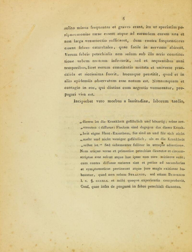 solito minus frequentes et graves erant, ita ut speciatim pe» ripneumoniae rarae essent atque ad earundem curam una et non larga venaesectio sufficeret, dum contra frequentiores essent febres catarrhales , quae facile in nervosas abirent. Verum febris petechialis non solum sub illa aeris constitu- tione urbem nostram infestavit, sed et sequentibus anni temporibus, iicet eorum constitutio mutata et universe prae- calida et siccissima fuerit, hucusque perstitit, quod et in aliis epidemiis observatum esse notum est. Nonnunquatn et contagio in eos, qui diutius cum aegrotis versarentur, pro- pagari visa est. Incipiebat vero morbus a lassitudine, laborum taedio, „ diesen ist die Krankheit gefahrlich und bosartig ; seine zer- ,, streuten ( diffusae) Flecken sind dagegen das dieser Krank- ,,heit eigne Haut - Exanthem. Sie sind an und fur sicli nicht „ mehr und nicht weniger gefahrlich, ais es die Krankheit „selbst ist. “ Sed vehementer fallitur in utraque adsertione. Nam utique verae et primariae petechiae discretae et circum- scriptae esse solent atque hae ipsae non raro mitiores sunt; cum contra diffusae rariores sint et potius ad secundarias et symptomaticas pertineant atque jure rnagis exitiosae ha- beantur, quod non solum Stracxio, sed etiam Burserio 1. c. §. cccxei. et mihi quoque experientia comprobavit. Conf, quae infra de prognosi in febre petechiali dicuntur.