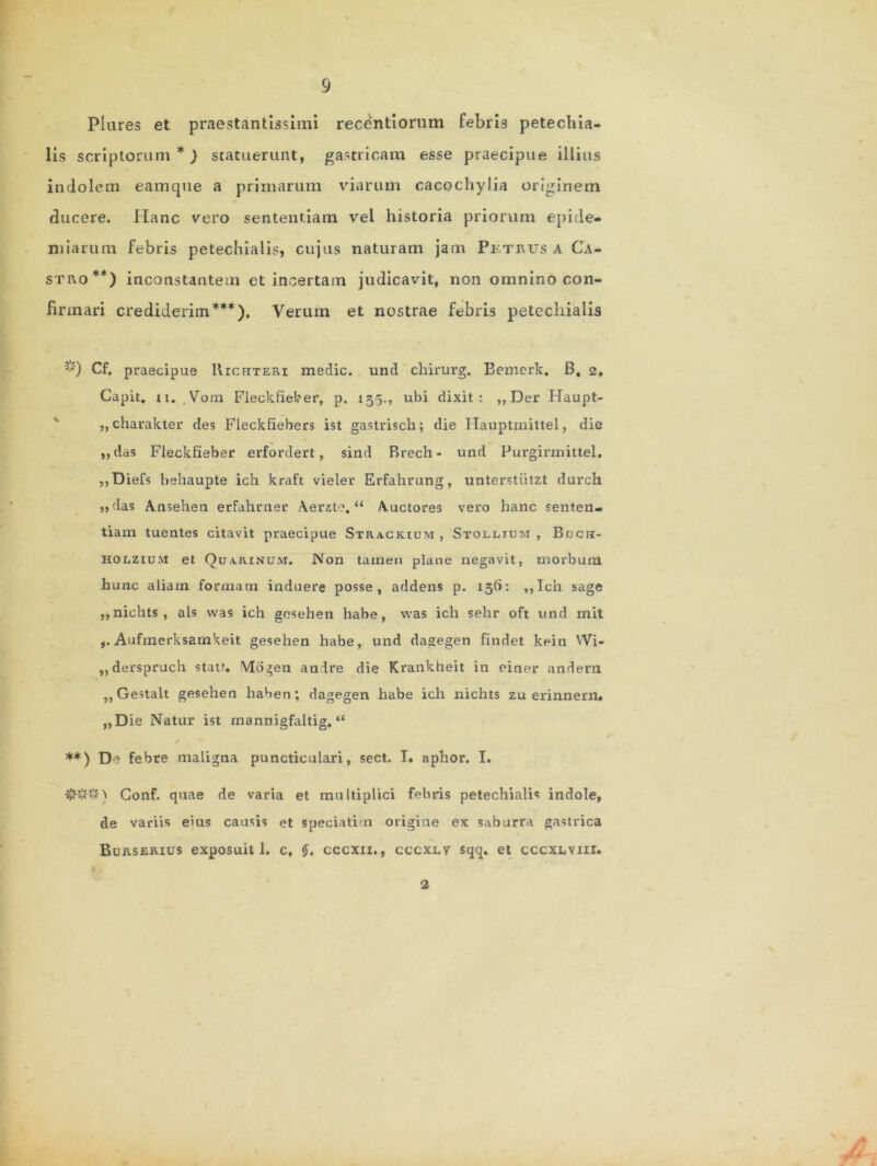 Plures et praestantissimi recentiorum febrb petechia- lis scriptorum*) statuerunt, gastricam esse praecipue illius indolem eamque a primarum viarum cacochylia originem ducere. Hanc vero sententiam vel historia priorum epide- miarum febris petechialis, cujus naturam jam Pktkus a Ca- stro**) inconstantem et incertam judicavit, non omnino con- firmari crediderim***). Verum et nostrae febris petechialis Cf. praecipue Uichteri medie, und chirurg. Bemerk. B, 2, Capit. 11. Vorn Fleckfieker, p. 135., ubi dixit: ,,Der Haupt- „charakter des Fleckfiebers ist gastrisch; die Ilauptmittel, die ,,das Fleckfieber erfordert, sind Brech- und Purgirmittel. ,,Diefs behaupte ich kraft vieler Erfahrung, unterstiitzt durch »das Ansehen erfahrner Aerzte. “ Auctores vero hanc senten- tiam tuentes citavit praecipue Stracrium, Stolltuji , Brjcrr- holzium et Qdarinctm. Non tamen plane negavit, morbum hunc aliam formam induere posse, addens p. x3(7: ,,Icn sage ,,nichts, ais vvas ich gesehen habe, was ich sehr oft und mit Aufmerksarnkeit gesehen habe, und dagegen findet kein Wi- „derspruch stat?. Mogen andre die Krankheit in einer andern ,, Gestalt gesehen haben; dagegen habe ich nichts zu erinnern. „Die Natur ist rnannigfaltig. “ s * **) De febre maligna puncticulari, sect. I. aphor. I. ###) Conf. quae de varia et multiplici febris petechialis indole, de variis eius causis et speciatim origine ex saburra gastrica Burserius exposuit 1. c, cccxii. , cccxlv sqq. et cccxLViir. 2