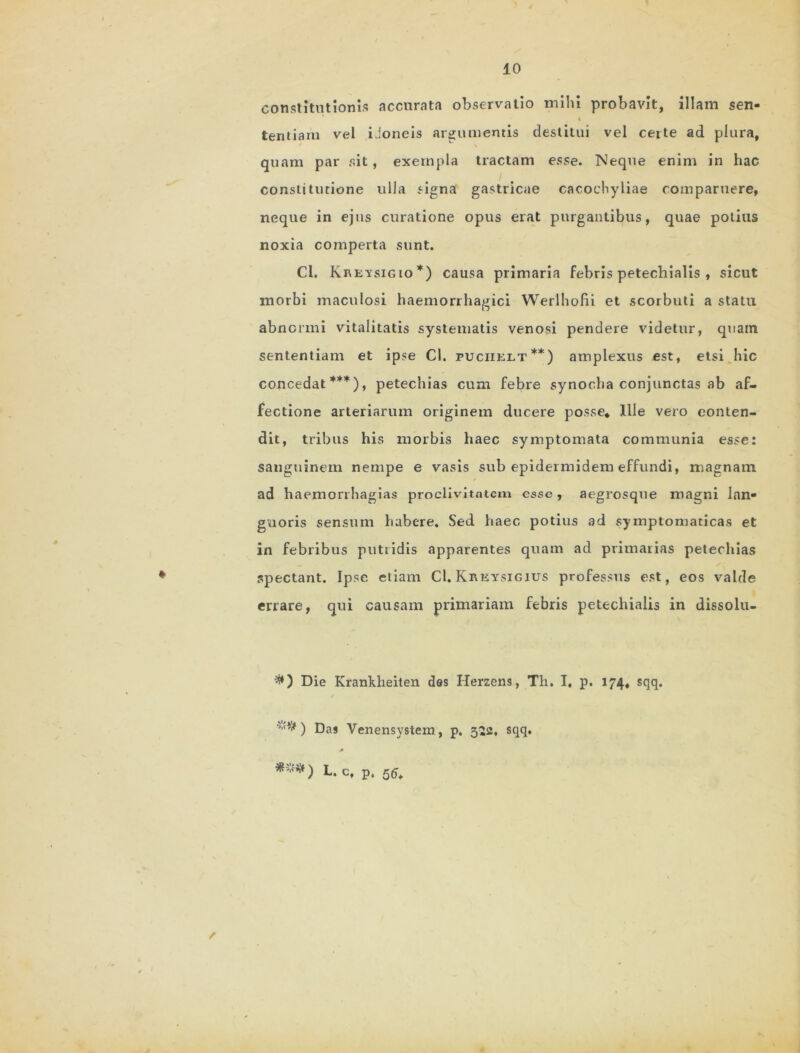 constitutionis accurata observatio mihi probavit, illam sen- * tentiam vel iJoneis argumentis destitui vel certe ad plura, quam par ait, exempla tractam esse. Neque enim in hac constitutione ulla signa gastricae cacochyliae comparuere, neque in ejus curatione opus erat purgantibus, quae potitis noxia comperta sunt. Cl. Kreysigio*) causa primaria febris petechialis , sicut morbi maculosi haemorrhagici Werlhofii et scorbuti a statu abnormi vitalitatis systematis venosi pendere videtur, quam sententiam et ipse Cl. puciielt**) amplexus est, etsi hic concedat***), petechias cum febre synocha conjunctas ab af- fectione arteriarum originem ducere posse. Ille vero conten- dit, tribus his morbis haec symptomata communia esse: sanguinem nempe e vasis sub epidermidem effundi, magnam ad haemonhagias proclivitatem esse, aegrosque magni lan- guoris sensum habere. Sed haec potius ad symptomaticas et in febribus putridis apparentes quam ad primarias petechias spectant. Ipse etiam Cl. Kreysigius professus est, eos valde errare, qui causam primariam febris petechialis in dissolu- #) Die Krankheiten des Herzens, Th. I. p. 174, sqq. •M# ) Das Venensystem , p. 322. sqq.