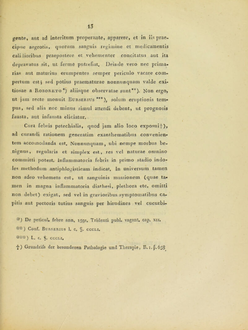 tf 13 gente, aut ad interitum properante, apparere, et in iis prae- cipue aegrotis, quorum sanguis regimine et medicamentis calidioribus praepostere et vehementer concitatus aut ita depravatus sit, ut ferme putiefiat. Deinde vero nec prima- rias aut maturius erumpentes semper periculo vacare com- pertum est; sed potius praematurae nonnunquam valde exi- tiosae a Roeoreto*) aliisque observatae sunt*¥). Non ergo, ut jam recte monuit Burserius ***), solum eruptionis tem- pus, sed alia nec minus simul attendi dtbent, ut prognosis fausta, aut infausta eliciatur. Cura febiis petechialis, quod jam alio loco exposuif), ad curandi rationem generatim exanthematibus convenien- tem accomodanda est. Nonnunquam, ubi nempe morbus be- nignus, regularis et simplex est, res vel naturae omnino committi potest. Inflammatoria febris in primo stadio indo- les methodum antiphlogisticam indicar. In universum tamen non adeo vehemens est, ut sanguinis missionem (quae ta- men in magna inflammatoria diarhesi, plethora etc, omitti non debet) exigat, sed vel in gravioribus symptomatibus ca- pitis aut pectoris tutius sanguis per hirudines vel cucurbi- De peticul, febre ann. 1591, Tridenti pubi, vagant, cap. xii. *•*#-) Conf. Burserius 1. c, §. cccli. ###) L. c. §. CCCLI, •f) Grundrifs der besonderen Pathologie und Therapie, B. i.jj. 658