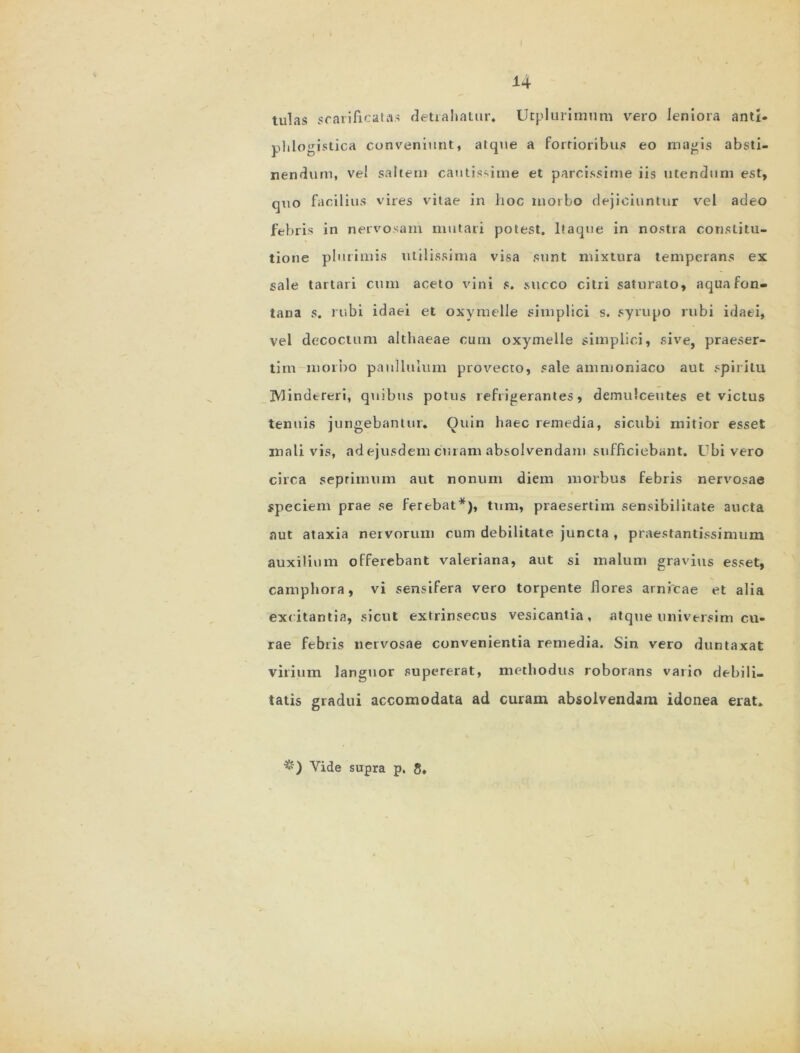 tulas scarificatas detrahatur» Utplurimum vero leniora antl- phlogistica conveniunt, atque a fortioribus eo magis absti- nendum, ve' saltem cautissime et parcissime iis utendum est, quo facilius vires vitae in lioc morbo dejiciuntur vel adeo febris in nervosam mutari potest. Itaque in nostra constitu- tione plurimis utilissima visa sunt mixtura temperans ex sale tartari cum aceto vini s. succo citri saturato, aqua fon- tana s. rubi idaei et oxymelle simplici s. syrupo rubi idaei, vel decoctum althaeae cum oxymelle simplici, sive, praeser- tim morbo paullulum provecto, sale amnioniaco aut spiritu IVlindereri, quibus potus refrigerantes, demulcentes et victus tenuis jungebantur. Quin haec remedia, sicubi mitior esset mali vis, ad ejusdem emam absolvendam sufficiebant. Ubi vero circa seprimum aut nonum diem morbus febris nervosae speciem prae se ferebat*), tum, praesertim sensibilitate aucta aut ataxia nervorum cum debilitate juncta , praestantissimum auxilium offerebant valeriana, aut si malum gravius esset, camphora, vi sensifera vero torpente flores arnicae et alia excitantia, sicut extrinsecus vesicantia, atque nniversim cu- rae febris nervosae convenientia remedia. Sin vero duntaxat virium languor supererat, methodus roborans vario debili- tatis gradui accomodata ad curam absolvendam idonea erat. &) Vide supra p, 8.