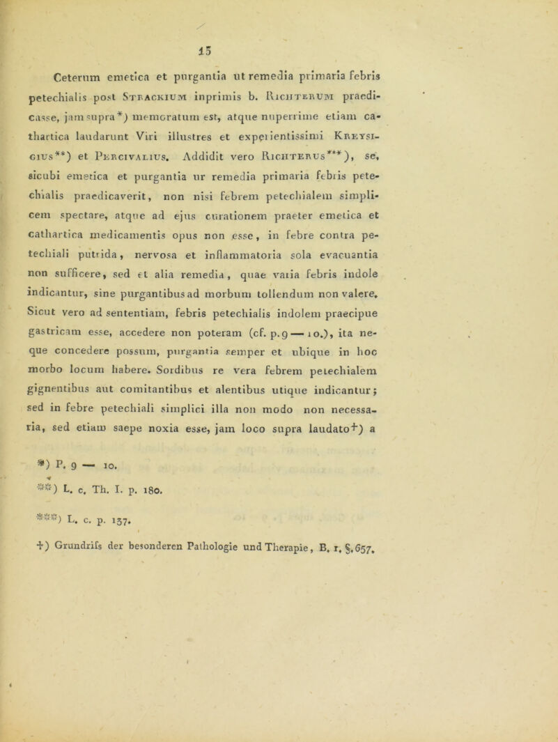 13 Ceterum emetica et purgantia ut remedia primaria febris petechialis post Steackium inprimis b. Richterum praedi- casse, jam <uipra *) memcratum est, atque nuperrime etiam ca- tliartica laudarunt Viri illustres et expeiientissimi Kreysi- cius**) et Percivalius. Addidit vero Richterus***), se, sicubi emetica et purgantia ur remedia primaria febris pete- chialis praedicaverit, non nisi febrem petechialem simpli- cem spectare, atque ad ejus curationem praeter emetica et cathartica medicamentis opus non esse , in febre contra pe- techiali putrida, nervosa et inflammatoria sola evacuantia non sufficere, sed <=t alia remedia, quae vatia febris indole indicantur, sine purgantibus ad morbum tollendum non valere. Sicut vero ad sententiam, febris petechialis indolem praecipue gastricam esse, accedere non poteram (cf. p.q — 10.), ita ne- que concedere possum, purgantia semper et ubique in hoc morbo locum habere* Sordibus re vera febrem petechialem gignentibus aut comitantibus et alentibus utique indicantur; sed in febre petechiaii simplici illa non modo non necessa- ria, sed etiam saepe noxia esse, jatn loco supra laudato+) a *) P. 9 — 10. L. c, Th. I. p. 180. + ) Grundrifs der besonderen Pathologie undTherapie, B, r, §,657. 4