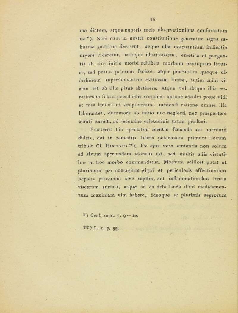 me dictum, atque nuperis meis observationibus confirmatum est*). Nam cum in nostra constitutione generatim signa sa- burrae gastricae deessent, neque ulla evacuantium indicatio urgere videretur, cumque observassem, emetica et purgan- tia ab aliis initio morbi adhibita morbum neutiquam levas- se, sed potius pejorem fecisse, atque praesertim quoque di- arrhoeam supervenientem exitiosam fuisse, tutius mihi vi- sum est ab illis plane abstinere. Atque vel absque illis cu- rationem febris petechialis simplicis optime absolvi posse vidi et mea leniori et simplicissima medendi ratione omnes illa laborantes, dummodo ab initio nec neglecti nec praepostere curati essent, ad secundae valetudinis usum perduxi. Piaeterea hic speciatim mentio facienda est mercurii dulcis, cui in remediis febris petechialis primum locum tribuit Cl. Himlyus**). Ex ejus vero sententia non solum ad alvum aperiendam idoneus est, sed multis aliis virtuti- bus in hoc morbo commendatur* Morbum scilicet putat ut plurimum per contagium gigni et periculosis affectionibus hepatis praecipue sive capitis, aut inflammationibus lentis viscerum sociari, atque ad ea debellanda illud medicamen- tum maximam vim habere, ideoque se plurimis aegrorum #) Conf. supra p* 9 — 10*