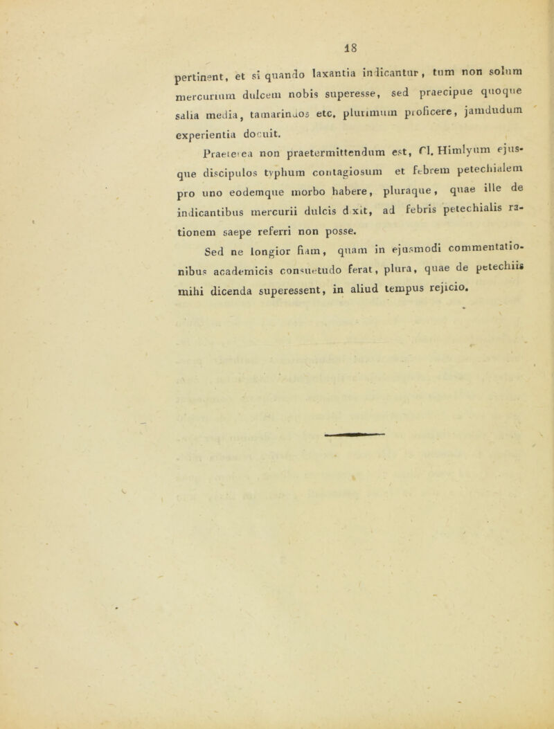 pertinent, et siquando laxantia indicantur, tum non solum mercurium dulcem nobis superesse, sed praecipue quoque salia media, tamarinaos etc, plurimum proficere, jamdudum experientia docuit. Praeterea non praetermittendum est, ri. Himlyum ejus- que discipulos tvphum contagiosum et febrem petecbialem pro uno eodemque morbo habere, pluraque, quae ille de indicantibus mercurii dulcis d xit, ad febris petec.hialis ra- tionem saepe referri non posse. Sed ne longior fiam, quam in ejusmodi commentatio- nibus academicis consuetudo ferat, plura, quae de petechiis mihi dicenda superessent, in aliud tempus rejicio.