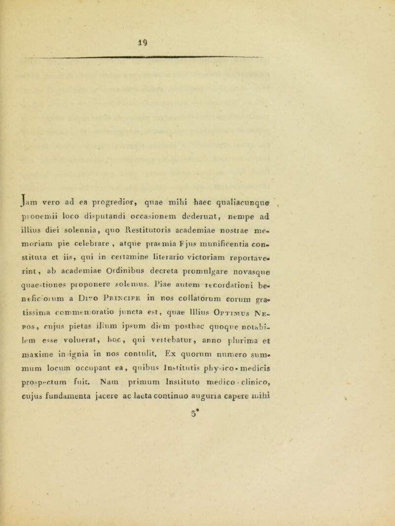 Jam vero ad ea progredior, quae mihi haec qnaliaennque ptooemii loco disputandi occasionem dederunt, nempe ad illius diei solennia, quo Restitutoris academiae nostrae me- moriam pie celebrare , atque praemia Fjus munificentia con- stituta et iis, qui in certamine literario victoriam reportave- rint, ab academiae Ordinibus decreta promulgare novasqne quaestiones proponere solemus. Piae autem itcordaiioni be- nefic oium a Divo Pbikcife in nos collaiorum eorum gra- tissima commen oratio juncta est, quae Illius Optimus Ne- pos, cujus pietas ilium ipsum dum posthac quoque notabi- lem esse voluerat, hoc, qui vertebatur, anno plurima et maxime in ignia in nos contulit. Ex quorum numero sum- mum locum occupant ea, quibus Institutis pliydco• medicis prospectum fuit. Nam primum Instituto medico • clinico, cujus fundamenta jacere ac laeta continuo auguria capere mihi