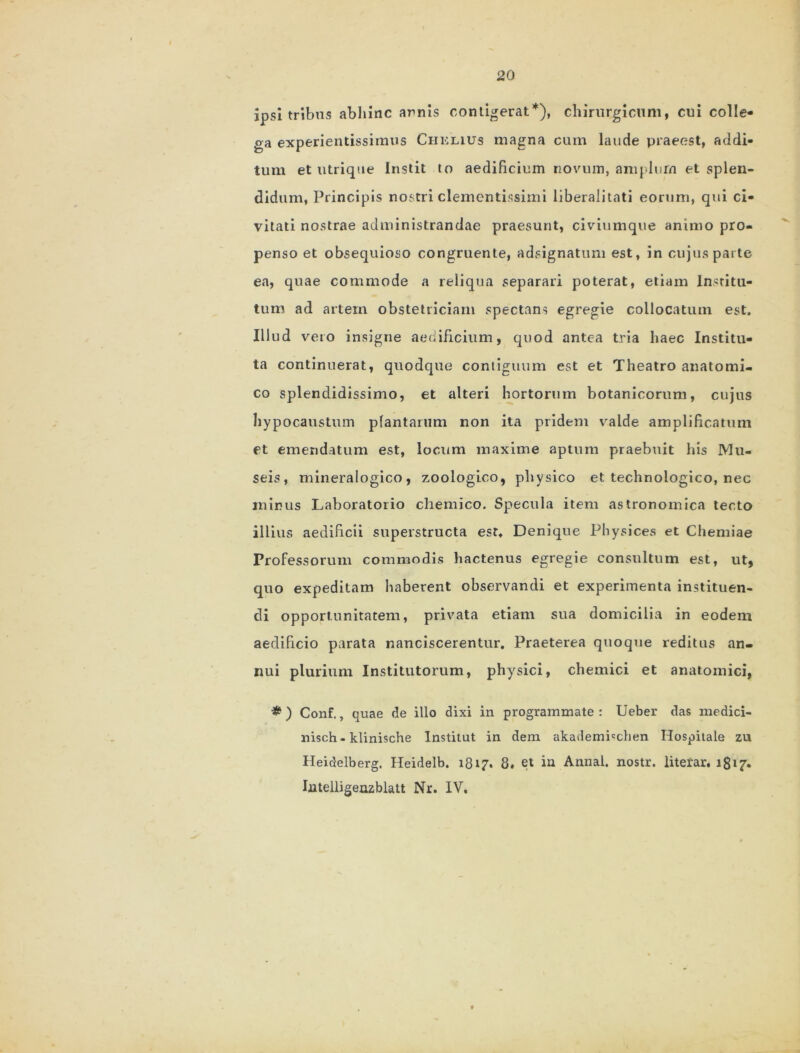 ipsi tribus abhinc arnis contigerat*), chirurgicum, cui colle- ga experientissimus Chklius magna cum laude praeest, addi- tum et utrique Instit to aedificium novum, amplum et splen- didum, Principis nostri clementissimi liberalitati eorum, qui ci- vitati nostrae administrandae praesunt, civiumque animo pro- penso et obsequioso congruente, adsignatum est, in cujus parte ea, quae commode a reliqua separari poterat, etiam Institu- tum ad artem obstetriciam spectans egregie collocatum est. Illud vero insigne aedificium, quod antea tria haec Institu- ta continuerat, quodque contiguum est et Theatro anatomi- co splendidissimo, et alteri hortorum botanicorum, cujus hypocaustum plantarum non ita pridem valde amplificatum et emendatum est, locum maxime aptum praebuit his Mu- seis, mineralogico, zoologico, physico et technologico, nec minus Laboratorio chemico. Specula item astronomica tecto illius aedificii superstructa est. Denique Physices et Chemiae Professorum commodis hactenus egregie consultum est, ut, quo expeditam haberent observandi et experimenta instituen- di opportunitatem, privata etiam sua domicilia in eodem aedificio parata nanciscerentur. Praeterea quoque reditus an- nui plurium Institutorum, physici, chemici et anatomici, # ) Conf., quae de illo dixi in programmate : Ueber das medici- nisch-klinische Institut in dem akademhchen Hospitale zu Heidelberg. Heidelb. 1817. 8. et in Annal. nostr. literar, 1817« Intelligenzblatt Nr. IV.