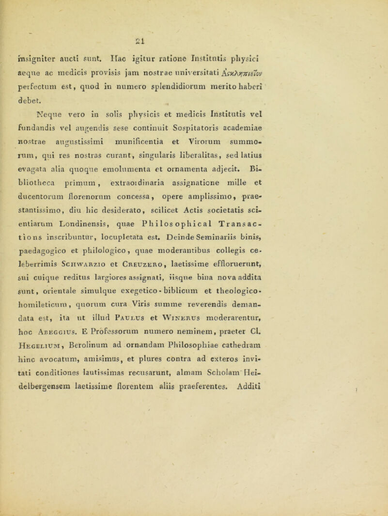 insigniter aucti sunt. ITac igitur ratione Institutis physici aeque ac medicis provisis jam nostrae universitati iisn^.yj7rtsTov perfectum est, quod in numero splendidiorum merito haberi debet. Neque vero in solis physicis et medicis Institutis vel fundandis vel augendis sese continuit Sospitatoris academiae nostrae augustissimi munificentia et Virorum summo- rum, qui res nostras curant, singularis liberalitas, sed latius evagata alia quoque emolumenta et ornamenta adjecit» Bi- bliotheca primum , extraoidinaria assignatione mille et ducentorum florenorum concessa, opere amplissimo, prae- stantissimo, diu hic desiderato, scilicet Actis societatis sci- entiarum Londinensis, quae Philosophical Trans ac- tio ns inscribuntur, locupletata est. Deinde Seminariis binis, paedagogico et philologico, quae moderantibus collegis ce- leberrimis Sciiwarzio et Creuzero, laetissime effloruerunt, sui cuique reditus largiores assignati, iisqne bina nova addita sunt, orientale simulque exegetico* biblicum et theologico* homileticum, quorum cura Viris summe reverendis deman- data est, ita ut illud Paulus et Winerus moderarentur, hoc Aeeggius. E Professorum numero neminem, praeter Cl. Hegelium, Berolinum ad ornandam Philosophiae cathedram hinc avocatum, amisimus, et plures contra ad exteros invi- tati conditiones lautissimas recusarunt, almam Scholam Hei- delbergensem laetissime florentem aliis praeferentes. Additi 's