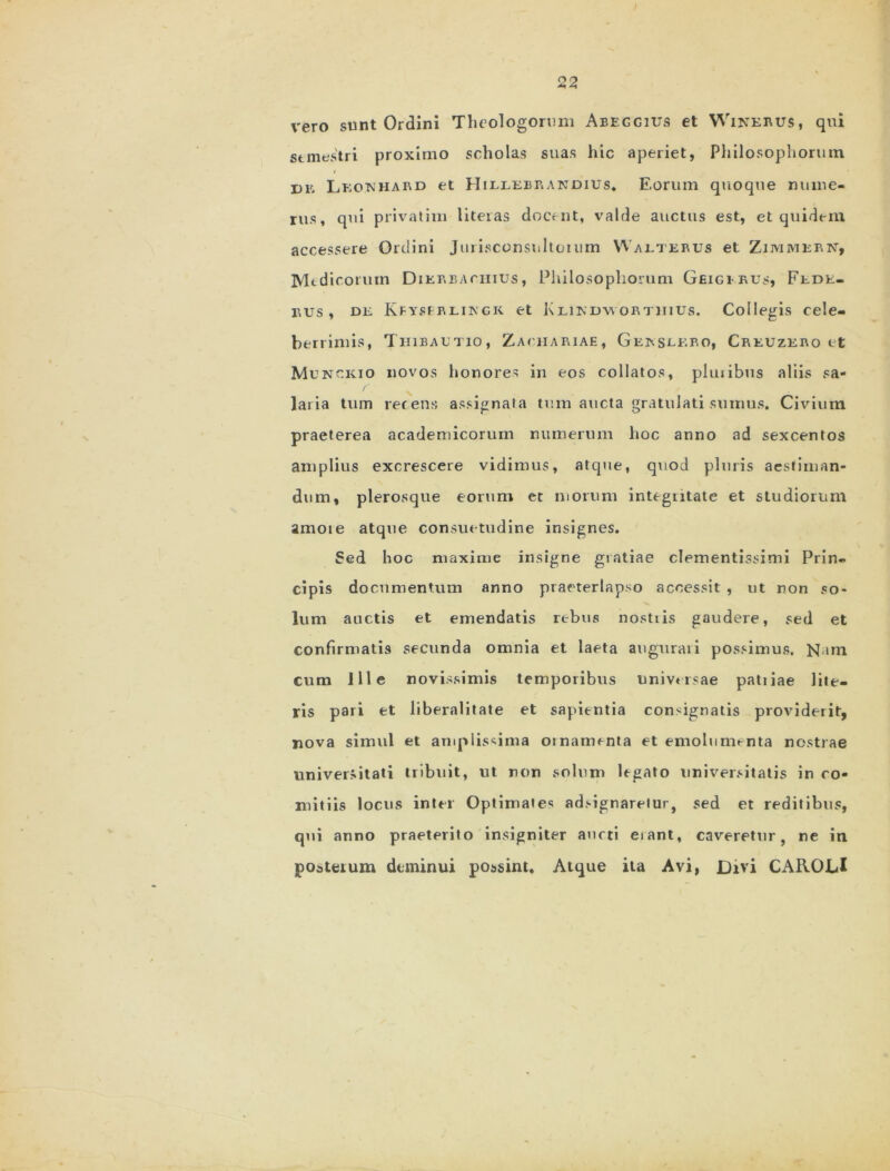 vero sunt Ordini Theologorum Abeggius et Winerus, qui semestri proximo scholas suas hic aperiet, Philosophorum de Lkouhard et Hillebrakdius, Eorum quoque nume- rus, qui privatim liteias docent, valde auctus est, et quidem accessere Ordini Jurisconsnltoium Walterus et Zimmebn, Medicorum Dikbeaciiius , Philosophorum Geigibus, Fede- nus, de Kfyserlingk et Klikdwortjiius. Collegis cele- berrimis, Tiiibautio, Zaciiariae, Gkbsekbo, Creuzero tt Munckio novos honores in eos collatos, pluiibus aliis sa- laria tum retens assignata tum aucta gratulati sumus. Civium praeterea academicorum numerum hoc anno ad sexcentos amplius excrescere vidimus, atque, quod pluris aestiman- dum, plerosque eorum et morum integritate et studiorum amore atque consuetudine insignes. Sed hoc maxime insigne gratiae clementissimi Prin. cipis documentum anno praeterlapso accessit , ut non so- lum auctis et emendatis rebus nostris gaudere, sed et confirmatis secunda omnia et laeta auguraii possimus. N im cum Ille novissimis temporibus universae patiiae lite- ris pari et liberalitate et sapientia consignatis providerit, nova simul et amplissima ornamenta et emolumenta nostrae universitati tribuit, ut non solum legato universitatis in co- mitiis locus inter Optimate*; adsignaretur, sed et reditibus, qui anno praeterito insigniter aucti erant, caveretur, ne in posterum deminui possint. Atque ita Avi, Divi CAROLl