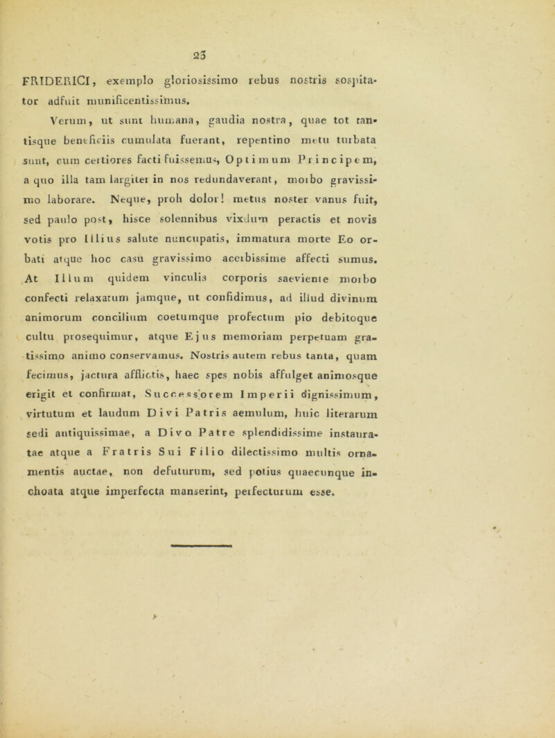 FRIDERICI, exemplo gloriosissimo rebus nostris sospita- tor adfuit munificentissimus. Verum, ut sunt humana, gaudia nostra, quae tot tan- tisque beneficiis cumulata fuerant, repentino metu tuibata sunt, cum certiores facti fuissemus, Optimum Principem, a quo illa tam iargitei in nos redundaverant, moibo gravissi- mo laborare. Neque, proli dolor! metus noster vanus fuit, sed paulo post, hisce solennibus vixdum peractis et novis votis pro Illius salute nuncupatis, immatura morte Eo or- bati atque hoc casu gravissimo acerbissime affecti sumus. At Illum quidem vinculis corporis saeviente moibo confecti relaxatum jamque, ut confidimus, ad illud divinum animorum concilium coetumque profectum pio debitoque cultu prosequimur, atque Ejus memoriam perpetuam gra- tissimo animo conservamus. Nostris autem rebus tanta, quam fecimus, jactura afflictis, haec spes nobis affulget animosque erigit et confirmat, Successorem Imperii dignissimum, virtutum et laudum Divi Patris aemulum, huic literarum sedi antiquissimae, a Divo Patre splendidissime instaura- tae atque a Fratris Sui Filio dilectissimo multis orna- mentis auctae, non defuturum, sed potius quaecunque in- choata atque imperfecta manserint, peifecturum esse. >