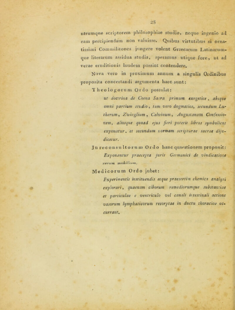 utrumqne scriptorem philosophiae studio, neque ingenio ad eam percipiendam non valuisse. Quibus virtutibus si orna- tissimi Commilitones jungere volent Graecarum Latinarum* que literarum assidua studia, speramus utique fore, ut ad verae eruditionis laudem possint contendere* Nova vero in proximum annum a singulis Ordinibus proposita conceitandi argumenta haec sunt: Theologorum Ordo postulat: ut doctrina de Coena Sacra primum cxegetice , absque omni partium studio, tum vero dogmatice, secundum Lu- therum, Zudnglium , Calvinum, Augustanam Confessio- nem, aliosque quoad ejus fieri poterit libros symbolicos exponatur« et secundum uormam scripturae sacrae diju- dicetur. Jureconsultorum Ordo hanc quaestionem proponit: Exponantur praecepta juris Germanici de vindicatione yj>rum. rnnhi 1 i Medicorum Ordo jubet: Experimentis instituendis atque praesertin chemica analysi explorari, quaenam ciborum remediorumque substantiae et particulae e ventriculo vel canali intestinali actione vasorum lymphaticorum resorptae in ductu thoracico uc- currant.