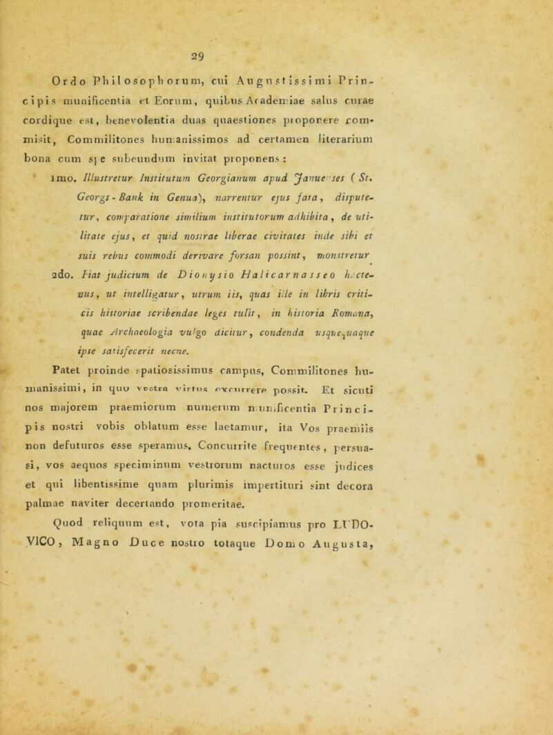 Ordo Philosophorum, cui Augustissimi Prin- cipis munificentia et Eorum, quibus Arademiae salus curae cordique est, benevolentia duas quaestiones pioporere com- misit, Commilitones humanissimos ad certamen Jiterarium bona cum sj e subeundum invitat proponens : imo. Illustretur Institutum Georgianum apud Janucses ( St* Georgs - Bank in Genua), narrentur ejus fata, dispute- tur, comparatione similium institutorum adhibita, de uti- litate ejus, et quid nostrae liberae civitates inde sibi et suis rebus commodi derivare forsan possint, monstretur 2do. Hat judicium de Dionysio Halicarnasseo lucte- nus, ut intelli^atur, utrum iis, quas ille in libris criti- cis historiae scribendae leges tulit, in historia Bomana, quae sJrchaeologia vulgo dicitur, condenda usquequaque ipse satisfecerit necne. Patet proinde spatiosissimus campas, Commilitones hu- manissimi, in quo vcotra virtus *>-vcnrrere possit. Et sicilti nos majorem praemiorum numerum munificentia Princi- pis nostri vobis oblatum esse laetamur, ita Vos praemiis non defuturos esse speramus* Concurrite frequentes, persua- si, vos aequos speciminum vestrorum nactmos esse judices et qui libentissime quam plurimis impertituri sint decora palmae naviter decertando promeritae. Quod reliquum est, vota pia suscipiamus pro Lt DO- V1CO, Magno Duce nosti o totaque Domo Augusta,