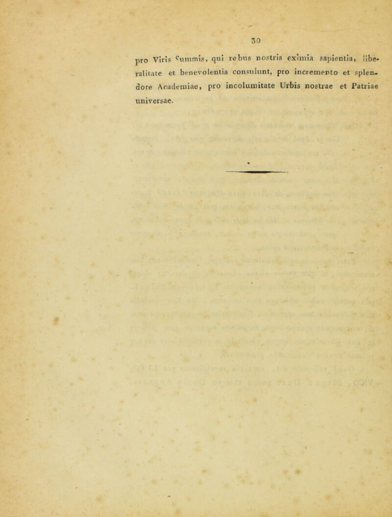 pro Viris Summis, qui rebus nostris eximia sapientia, !ibe- ralitate et benevolentia consulunt, pro incremento et splen- dore Academiae, pro incolumitate Urbis nostrae et Patriae universae.