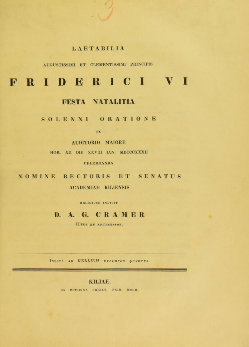 LAETABILIA AUGUSTISSIMI ET CLEMENTISSIMI PRINCIPIS FRIDERICl VI FESTA NATALITIA SOLENNl ORATIONE IN AUDITORIO MAIORE HOR. XII DIE XXVUI lAN. MDCCCXXXII CELEBRANDA NOMINE RECTORIS ET SENATUS ACADEMIAE KILIENSIS RELIGIOSE INDICIT D. A. G. C R A M E R ICtits et antecessor. Inest: ad GELLIUM excvrsus qvartvs. KILIAE. EX OFFICINA CIIRIST. FRID. MOHR.